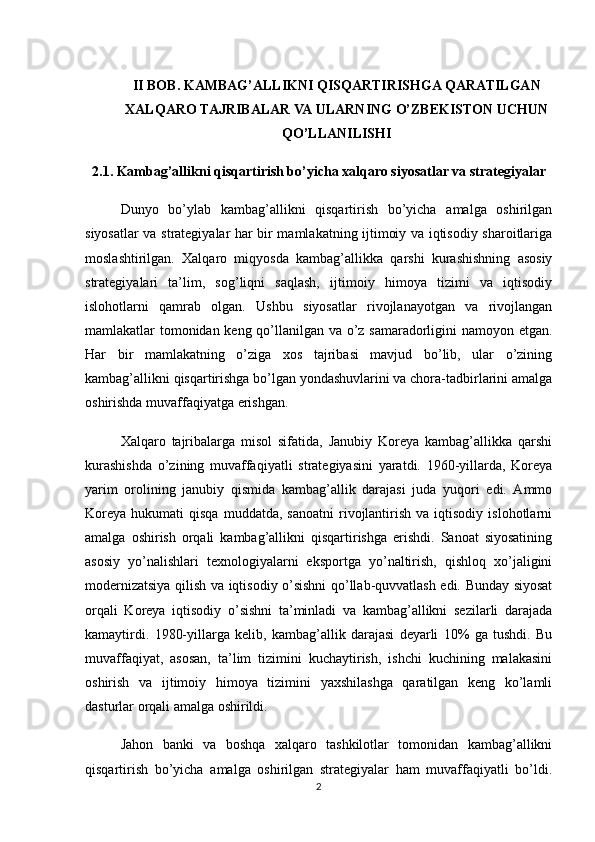 II   BOB .  KAMBAG ’ ALLIKNI   QISQARTIRISHGA   QARATILGAN
XALQARO   TAJRIBALAR   VA   ULARNING   O ’ ZBEKISTON   UCHUN
QO ’ LLANILISHI
2.1. Kambag’allikni qisqartirish bo’yicha xalqaro siyosatlar va strategiyalar
Dunyo   bo’ylab   kambag’allikni   qisqartirish   bo’yicha   amalga   oshirilgan
siyosatlar va strategiyalar har bir mamlakatning ijtimoiy va iqtisodiy sharoitlariga
moslashtirilgan.   Xalqaro   miqyosda   kambag’allikka   qarshi   kurashishning   asosiy
strategiyalari   ta’lim,   sog’liqni   saqlash,   ijtimoiy   himoya   tizimi   va   iqtisodiy
islohotlarni   qamrab   olgan.   Ushbu   siyosatlar   rivojlanayotgan   va   rivojlangan
mamlakatlar tomonidan keng qo’llanilgan va o’z samaradorligini namoyon etgan.
Har   bir   mamlakatning   o’ziga   xos   tajribasi   mavjud   bo’lib,   ular   o’zining
kambag’allikni qisqartirishga bo’lgan yondashuvlarini va chora-tadbirlarini amalga
oshirishda muvaffaqiyatga erishgan.
Xalqaro   tajribalarga   misol   sifatida,   Janubiy   Koreya   kambag’allikka   qarshi
kurashishda   o’zining   muvaffaqiyatli   strategiyasini   yaratdi.   1960-yillarda,   Koreya
yarim   orolining   janubiy   qismida   kambag’allik   darajasi   juda   yuqori   edi.   Ammo
Koreya   hukumati   qisqa  muddatda,  sanoatni  rivojlantirish  va   iqtisodiy   islohotlarni
amalga   oshirish   orqali   kambag’allikni   qisqartirishga   erishdi.   Sanoat   siyosatining
asosiy   yo’nalishlari   texnologiyalarni   eksportga   yo’naltirish,   qishloq   xo’jaligini
modernizatsiya qilish va iqtisodiy o’sishni qo’llab-quvvatlash edi. Bunday siyosat
orqali   Koreya   iqtisodiy   o’sishni   ta’minladi   va   kambag’allikni   sezilarli   darajada
kamaytirdi.   1980-yillarga   kelib,   kambag’allik   darajasi   deyarli   10%   ga   tushdi.   Bu
muvaffaqiyat,   asosan,   ta’lim   tizimini   kuchaytirish,   ishchi   kuchining   malakasini
oshirish   va   ijtimoiy   himoya   tizimini   yaxshilashga   qaratilgan   keng   ko’lamli
dasturlar orqali amalga oshirildi.
Jahon   banki   va   boshqa   xalqaro   tashkilotlar   tomonidan   kambag’allikni
qisqartirish   bo’yicha   amalga   oshirilgan   strategiyalar   ham   muvaffaqiyatli   bo’ldi.
2 