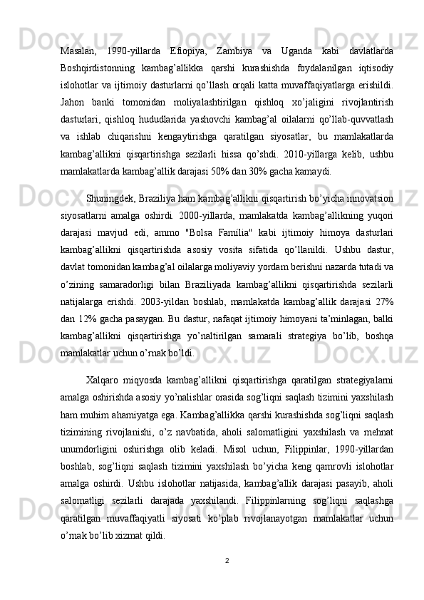 Masalan,   1990-yillarda   Efiopiya,   Zambiya   va   Uganda   kabi   davlatlarda
Boshqirdistonning   kambag’allikka   qarshi   kurashishda   foydalanilgan   iqtisodiy
islohotlar   va   ijtimoiy   dasturlarni   qo’llash   orqali   katta  muvaffaqiyatlarga  erishildi.
Jahon   banki   tomonidan   moliyalashtirilgan   qishloq   xo’jaligini   rivojlantirish
dasturlari,   qishloq   hududlarida   yashovchi   kambag’al   oilalarni   qo’llab-quvvatlash
va   ishlab   chiqarishni   kengaytirishga   qaratilgan   siyosatlar,   bu   mamlakatlarda
kambag’allikni   qisqartirishga   sezilarli   hissa   qo’shdi.   2010-yillarga   kelib,   ushbu
mamlakatlarda kambag’allik darajasi 50% dan 30% gacha kamaydi.
Shuningdek, Braziliya ham kambag’allikni qisqartirish bo’yicha innovatsion
siyosatlarni   amalga   oshirdi.   2000-yillarda,   mamlakatda   kambag’allikning   yuqori
darajasi   mavjud   edi,   ammo   "Bolsa   Família"   kabi   ijtimoiy   himoya   dasturlari
kambag’allikni   qisqartirishda   asosiy   vosita   sifatida   qo’llanildi.   Ushbu   dastur,
davlat tomonidan kambag’al oilalarga moliyaviy yordam berishni nazarda tutadi va
o’zining   samaradorligi   bilan   Braziliyada   kambag’allikni   qisqartirishda   sezilarli
natijalarga   erishdi.   2003-yildan   boshlab,   mamlakatda   kambag’allik   darajasi   27%
dan 12% gacha pasaygan. Bu dastur, nafaqat ijtimoiy himoyani ta’minlagan, balki
kambag’allikni   qisqartirishga   yo’naltirilgan   samarali   strategiya   bo’lib,   boshqa
mamlakatlar uchun o’rnak bo’ldi.
Xalqaro   miqyosda   kambag’allikni   qisqartirishga   qaratilgan   strategiyalarni
amalga oshirishda asosiy yo’nalishlar orasida sog’liqni saqlash tizimini yaxshilash
ham muhim ahamiyatga ega. Kambag’allikka qarshi kurashishda sog’liqni saqlash
tizimining   rivojlanishi,   o’z   navbatida,   aholi   salomatligini   yaxshilash   va   mehnat
unumdorligini   oshirishga   olib   keladi.   Misol   uchun,   Filippinlar,   1990-yillardan
boshlab,   sog’liqni   saqlash   tizimini   yaxshilash   bo’yicha   keng   qamrovli   islohotlar
amalga   oshirdi.   Ushbu   islohotlar   natijasida,   kambag’allik   darajasi   pasayib,   aholi
salomatligi   sezilarli   darajada   yaxshilandi.   Filippinlarning   sog’liqni   saqlashga
qaratilgan   muvaffaqiyatli   siyosati   ko’plab   rivojlanayotgan   mamlakatlar   uchun
o’rnak bo’lib xizmat qildi.
2 