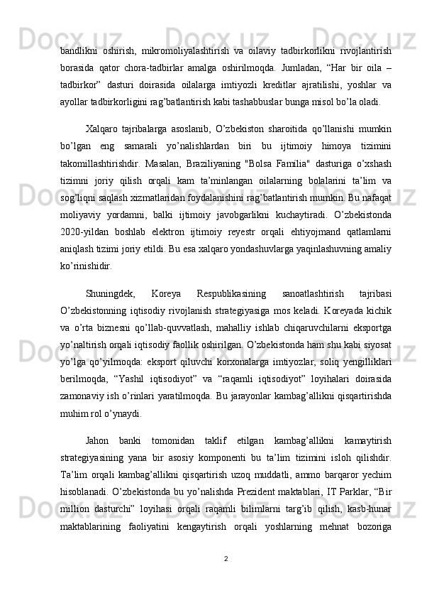 bandlikni   oshirish,   mikromoliyalashtirish   va   oilaviy   tadbirkorlikni   rivojlantirish
borasida   qator   chora-tadbirlar   amalga   oshirilmoqda.   Jumladan,   “Har   bir   oila   –
tadbirkor”   dasturi   doirasida   oilalarga   imtiyozli   kreditlar   ajratilishi,   yoshlar   va
ayollar tadbirkorligini rag’batlantirish kabi tashabbuslar bunga misol bo’la oladi.
Xalqaro   tajribalarga   asoslanib,   O’zbekiston   sharoitida   qo’llanishi   mumkin
bo’lgan   eng   samarali   yo’nalishlardan   biri   bu   ijtimoiy   himoya   tizimini
takomillashtirishdir.   Masalan,   Braziliyaning   "Bolsa   Família"   dasturiga   o’xshash
tizimni   joriy   qilish   orqali   kam   ta’minlangan   oilalarning   bolalarini   ta’lim   va
sog’liqni saqlash xizmatlaridan foydalanishini rag’batlantirish mumkin. Bu nafaqat
moliyaviy   yordamni,   balki   ijtimoiy   javobgarlikni   kuchaytiradi.   O’zbekistonda
2020-yildan   boshlab   elektron   ijtimoiy   reyestr   orqali   ehtiyojmand   qatlamlarni
aniqlash tizimi joriy etildi. Bu esa xalqaro yondashuvlarga yaqinlashuvning amaliy
ko’rinishidir.
Shuningdek,   Koreya   Respublikasining   sanoatlashtirish   tajribasi
O’zbekistonning   iqtisodiy   rivojlanish   strategiyasiga   mos   keladi.   Koreyada   kichik
va   o’rta   biznesni   qo’llab-quvvatlash,   mahalliy   ishlab   chiqaruvchilarni   eksportga
yo’naltirish orqali iqtisodiy faollik oshirilgan. O’zbekistonda ham shu kabi siyosat
yo’lga   qo’yilmoqda:   eksport   qiluvchi   korxonalarga   imtiyozlar,   soliq   yengilliklari
berilmoqda,   “Yashil   iqtisodiyot”   va   “raqamli   iqtisodiyot”   loyihalari   doirasida
zamonaviy ish o’rinlari yaratilmoqda. Bu jarayonlar kambag’allikni qisqartirishda
muhim rol o’ynaydi.
Jahon   banki   tomonidan   taklif   etilgan   kambag’allikni   kamaytirish
strategiyasining   yana   bir   asosiy   komponenti   bu   ta’lim   tizimini   isloh   qilishdir.
Ta’lim   orqali   kambag’allikni   qisqartirish   uzoq   muddatli,   ammo   barqaror   yechim
hisoblanadi.   O’zbekistonda   bu   yo’nalishda   Prezident   maktablari,   IT   Parklar,   “Bir
million   dasturchi”   loyihasi   orqali   raqamli   bilimlarni   targ’ib   qilish,   kasb-hunar
maktablarining   faoliyatini   kengaytirish   orqali   yoshlarning   mehnat   bozoriga
2 