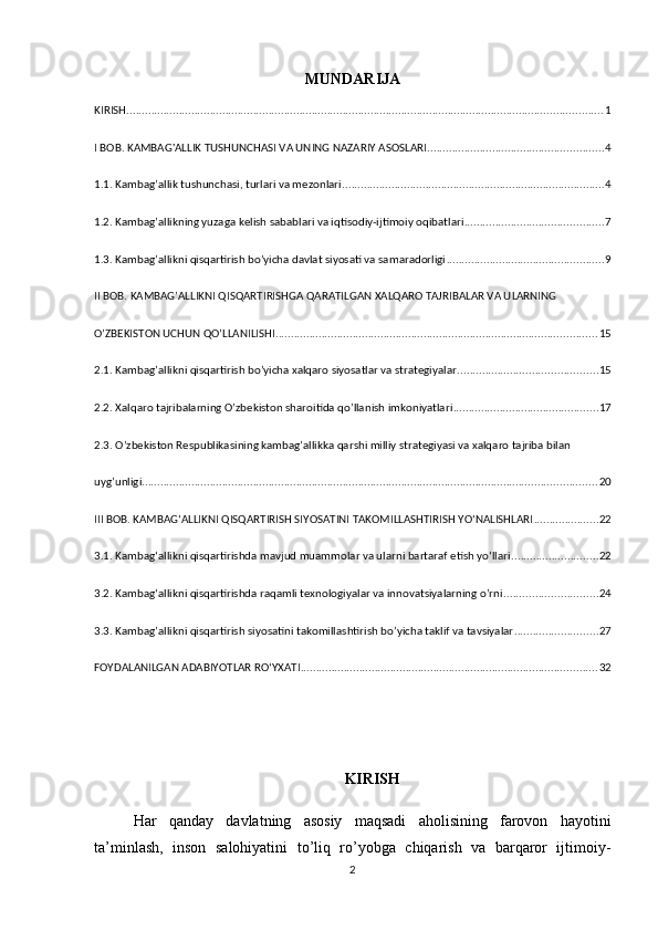 MUNDARIJA
KIRISH .......................................................................................................................................................... 1
I BOB. KAMBAG'ALLIK TUSHUNCHASI VA UNING NAZARIY ASOSLARI ......................................................... 4
1.1. Kambag’allik tushunchasi, turlari va mezonlari ..................................................................................... 4
1.2. Kambag’allikning yuzaga kelish sabablari va iqtisodiy-ijtimoiy oqibatlari ............................................. 7
1.3. Kambag’allikni qisqartirish bo’yicha davlat siyosati va samaradorligi ................................................... 9
II BOB. KAMBAG’ALLIKNI QISQARTIRISHGA QARATILGAN XALQARO TAJRIBALAR VA ULARNING 
O’ZBEKISTON UCHUN QO’LLANILISHI ........................................................................................................ 15
2.1. Kambag’allikni qisqartirish bo’yicha xalqaro siyosatlar va strategiyalar ............................................. 15
2.2. Xalqaro tajribalarning O’zbekiston sharoitida qo’llanish imkoniyatlari ............................................... 17
2.3. O’zbekiston Respublikasining kambag’allikka qarshi milliy strategiyasi va xalqaro tajriba bilan 
uyg’unligi ................................................................................................................................................... 20
III BOB. KAMBAGʻALLIKNI QISQARTIRISH SIYOSATINI TAKOMILLASHTIRISH YOʻNALISHLARI ..................... 22
3.1. Kambagʻallikni qisqartirishda mavjud muammolar va ularni bartaraf etish yoʻllari ............................ 22
3.2. Kambagʻallikni qisqartirishda raqamli texnologiyalar va innovatsiyalarning o’rni .............................. 24
3.3. Kambag’allikni qisqartirish siyosatini takomillashtirish bo’yicha taklif va tavsiyalar ........................... 27
FOYDALANILGAN ADABIYOTLAR ROʻYXATI ................................................................................................ 32
KIRISH
Har   qanday   davlatning   asosiy   maqsadi   aholisining   farovon   hayotini
ta’minlash,   inson   salohiyatini   to’liq   ro’yobga   chiqarish   va   barqaror   ijtimoiy-
2 