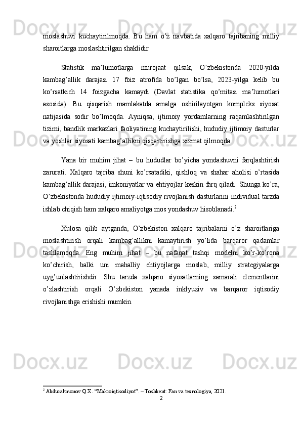 moslashuvi   kuchaytirilmoqda.   Bu   ham   o’z   navbatida   xalqaro   tajribaning   milliy
sharoitlarga moslashtirilgan shaklidir.
Statistik   ma’lumotlarga   murojaat   qilsak,   O’zbekistonda   2020-yilda
kambag’allik   darajasi   17   foiz   atrofida   bo’lgan   bo’lsa,   2023-yilga   kelib   bu
ko’rsatkich   14   foizgacha   kamaydi   (Davlat   statistika   qo’mitasi   ma’lumotlari
asosida).   Bu   qisqarish   mamlakatda   amalga   oshirilayotgan   kompleks   siyosat
natijasida   sodir   bo’lmoqda.   Ayniqsa,   ijtimoiy   yordamlarning   raqamlashtirilgan
tizimi, bandlik markazlari  faoliyatining kuchaytirilishi,  hududiy ijtimoiy dasturlar
va yoshlar siyosati kambag’allikni qisqartirishga xizmat qilmoqda.
Yana   bir   muhim   jihat   –   bu   hududlar   bo’yicha   yondashuvni   farqlashtirish
zarurati.   Xalqaro   tajriba   shuni   ko’rsatadiki,   qishloq   va   shahar   aholisi   o’rtasida
kambag’allik darajasi, imkoniyatlar va ehtiyojlar keskin farq qiladi. Shunga ko’ra,
O’zbekistonda hududiy ijtimoiy-iqtisodiy rivojlanish dasturlarini individual tarzda
ishlab chiqish ham xalqaro amaliyotga mos yondashuv hisoblanadi. 2
Xulosa   qilib   aytganda,   O’zbekiston   xalqaro   tajribalarni   o’z   sharoitlariga
moslashtirish   orqali   kambag’allikni   kamaytirish   yo’lida   barqaror   qadamlar
tashlamoqda.   Eng   muhim   jihat   –   bu   nafaqat   tashqi   modelni   ko’r-ko’rona
ko’chirish,   balki   uni   mahalliy   ehtiyojlarga   moslab,   milliy   strategiyalarga
uyg’unlashtirishdir.   Shu   tarzda   xalqaro   siyosatlarning   samarali   elementlarini
o’zlashtirish   orqali   O’zbekiston   yanada   inklyuziv   va   barqaror   iqtisodiy
rivojlanishga erishishi mumkin.
2
  Abdurahmonov Q.X. “Makroiqtisodiyot”. – Toshkent: Fan va texnologiya, 2021.
2 