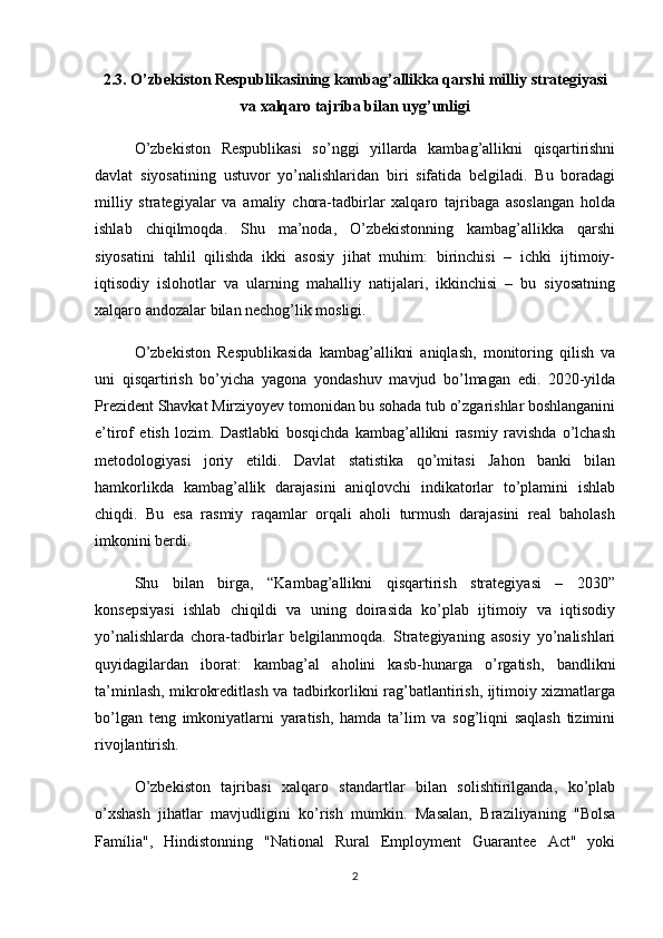 2.3. O’zbekiston Respublikasining kambag’allikka qarshi milliy strategiyasi
va xalqaro tajriba bilan uyg’unligi
O’zbekiston   Respublikasi   so’nggi   yillarda   kambag’allikni   qisqartirishni
davlat   siyosatining   ustuvor   yo’nalishlaridan   biri   sifatida   belgiladi.   Bu   boradagi
milliy   strategiyalar   va   amaliy   chora-tadbirlar   xalqaro   tajribaga   asoslangan   holda
ishlab   chiqilmoqda.   Shu   ma’noda,   O’zbekistonning   kambag’allikka   qarshi
siyosatini   tahlil   qilishda   ikki   asosiy   jihat   muhim:   birinchisi   –   ichki   ijtimoiy-
iqtisodiy   islohotlar   va   ularning   mahalliy   natijalari,   ikkinchisi   –   bu   siyosatning
xalqaro andozalar bilan nechog’lik mosligi.
O’zbekiston   Respublikasida   kambag’allikni   aniqlash,   monitoring   qilish   va
uni   qisqartirish   bo’yicha   yagona   yondashuv   mavjud   bo’lmagan   edi.   2020-yilda
Prezident Shavkat Mirziyoyev tomonidan bu sohada tub o’zgarishlar boshlanganini
e’tirof   etish   lozim.   Dastlabki   bosqichda   kambag’allikni   rasmiy   ravishda   o’lchash
metodologiyasi   joriy   etildi.   Davlat   statistika   qo’mitasi   Jahon   banki   bilan
hamkorlikda   kambag’allik   darajasini   aniqlovchi   indikatorlar   to’plamini   ishlab
chiqdi.   Bu   esa   rasmiy   raqamlar   orqali   aholi   turmush   darajasini   real   baholash
imkonini berdi.
Shu   bilan   birga,   “Kambag’allikni   qisqartirish   strategiyasi   –   2030”
konsepsiyasi   ishlab   chiqildi   va   uning   doirasida   ko’plab   ijtimoiy   va   iqtisodiy
yo’nalishlarda   chora-tadbirlar   belgilanmoqda.   Strategiyaning   asosiy   yo’nalishlari
quyidagilardan   iborat:   kambag’al   aholini   kasb-hunarga   o’rgatish,   bandlikni
ta’minlash, mikrokreditlash va tadbirkorlikni rag’batlantirish, ijtimoiy xizmatlarga
bo’lgan   teng   imkoniyatlarni   yaratish,   hamda   ta’lim   va   sog’liqni   saqlash   tizimini
rivojlantirish.
O’zbekiston   tajribasi   xalqaro   standartlar   bilan   solishtirilganda,   ko’plab
o’xshash   jihatlar   mavjudligini   ko’rish   mumkin.   Masalan,   Braziliyaning   "Bolsa
Família",   Hindistonning   "National   Rural   Employment   Guarantee   Act"   yoki
2 