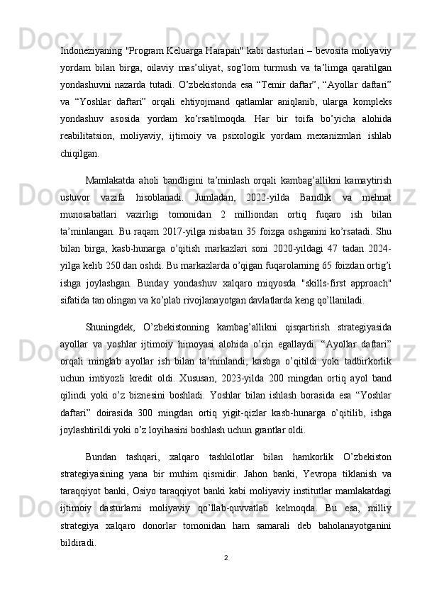 Indoneziyaning "Program Keluarga Harapan" kabi dasturlari – bevosita moliyaviy
yordam   bilan   birga,   oilaviy   mas’uliyat,   sog’lom   turmush   va   ta’limga   qaratilgan
yondashuvni   nazarda   tutadi.   O’zbekistonda   esa   “Temir   daftar”,   “Ayollar   daftari”
va   “Yoshlar   daftari”   orqali   ehtiyojmand   qatlamlar   aniqlanib,   ularga   kompleks
yondashuv   asosida   yordam   ko’rsatilmoqda.   Har   bir   toifa   bo’yicha   alohida
reabilitatsion,   moliyaviy,   ijtimoiy   va   psixologik   yordam   mexanizmlari   ishlab
chiqilgan.
Mamlakatda   aholi   bandligini   ta’minlash   orqali   kambag’allikni   kamaytirish
ustuvor   vazifa   hisoblanadi.   Jumladan,   2022-yilda   Bandlik   va   mehnat
munosabatlari   vazirligi   tomonidan   2   milliondan   ortiq   fuqaro   ish   bilan
ta’minlangan.   Bu   raqam   2017-yilga   nisbatan   35   foizga   oshganini   ko’rsatadi.   Shu
bilan   birga,   kasb-hunarga   o’qitish   markazlari   soni   2020-yildagi   47   tadan   2024-
yilga kelib 250 dan oshdi. Bu markazlarda o’qigan fuqarolarning 65 foizdan ortig’i
ishga   joylashgan.   Bunday   yondashuv   xalqaro   miqyosda   "skills-first   approach"
sifatida tan olingan va ko’plab rivojlanayotgan davlatlarda keng qo’llaniladi.
Shuningdek,   O’zbekistonning   kambag’allikni   qisqartirish   strategiyasida
ayollar   va   yoshlar   ijtimoiy   himoyasi   alohida   o’rin   egallaydi.   “Ayollar   daftari”
orqali   minglab   ayollar   ish   bilan   ta’minlandi,   kasbga   o’qitildi   yoki   tadbirkorlik
uchun   imtiyozli   kredit   oldi.   Xususan,   2023-yilda   200   mingdan   ortiq   ayol   band
qilindi   yoki   o’z   biznesini   boshladi.   Yoshlar   bilan   ishlash   borasida   esa   “Yoshlar
daftari”   doirasida   300   mingdan   ortiq   yigit-qizlar   kasb-hunarga   o’qitilib,   ishga
joylashtirildi yoki o’z loyihasini boshlash uchun grantlar oldi.
Bundan   tashqari,   xalqaro   tashkilotlar   bilan   hamkorlik   O’zbekiston
strategiyasining   yana   bir   muhim   qismidir.   Jahon   banki,   Yevropa   tiklanish   va
taraqqiyot   banki,   Osiyo   taraqqiyot   banki   kabi   moliyaviy   institutlar   mamlakatdagi
ijtimoiy   dasturlarni   moliyaviy   qo’llab-quvvatlab   kelmoqda.   Bu   esa,   milliy
strategiya   xalqaro   donorlar   tomonidan   ham   samarali   deb   baholanayotganini
bildiradi.
2 