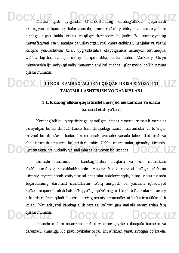 Xulosa   qilib   aytganda,   O’zbekistonning   kambag’allikni   qisqartirish
strategiyasi   xalqaro   tajribalar   asosida,   ammo   mahalliy   ehtiyoj   va   xususiyatlarni
hisobga   olgan   holda   ishlab   chiqilgan   kompleks   hujjatdir.   Bu   strategiyaning
muvaffaqiyati  esa  u amalga oshirilayotgan real  chora-tadbirlar, natijalar  va ularni
xalqaro   yondashuvlar   bilan   uyg’unlashtira   olayotganida   namoyon   bo’lmoqda.
Ushbu   tajriba,   nafaqat   milliy   barqarorlikka,   balki   butun   Markaziy   Osiyo
mintaqasida ijtimoiy-iqtisodiy muammolarni hal etishda ilg’or model bo’lib xizmat
qilishi mumkin.
III BOB. KAMBAG ALLIKNI QISQARTIRISH SIYOSATINIʻ
TAKOMILLASHTIRISH YO NALISHLARI	
ʻ
3.1. Kambag allikni qisqartirishda mavjud muammolar va ularni	
ʻ
bartaraf etish yo llari	
ʻ
Kambag allikni   qisqartirishga   qaratilgan   davlat   siyosati   samarali   natijalar	
ʻ
berayotgan   bo lsa-da,   hali-hanuz   turli   darajadagi   tizimli   muammolar   va   to siqlar
ʻ ʻ
mavjud   bo’lib,   ularni   bartaraf   etish   orqali   siyosatni   yanada   takomillashtirish   va
aholi turmush darajasini ko’tarish mumkin. Ushbu muammolar iqtisodiy, ijtimoiy,
institutsional va hududiy yo’nalishlarda namoyon bo’lmoqda.
Birinchi   muammo   –   kambag allikni   aniqlash   va   real   statistikani	
ʻ
shakllantirishdagi   murakkabliklardir.   Hozirgi   kunda   mavjud   bo’lgan   elektron
ijtimoiy   reyestr   orqali   ehtiyojmand   qatlamlar   aniqlanmoqda,   biroq   ushbu   tizimda
fuqarolarning   daromad   manbalarini   to’liq   aniqlash   va   yashirin   iqtisodiyot
ko’lamini qamrab olish hali to’liq yo’lga qo’yilmagan. Ko’plab fuqarolar norasmiy
sektorda mehnat qiladi, bu esa ularning rasmiy daromadlarini ko’rsatmaslikka olib
keladi. Natijada, real kambag allik darajasi ko’rsatilgan statistik raqamlardan farq	
ʻ
qilishi mumkin.
Ikkinchi   muhim   muammo   –   ish   o’rinlarining   yetarli   darajada   barqaror   va
daromadli emasligi. Ko’plab loyihalar orqali ish o’rinlari yaratilayotgan bo’lsa-da,
2 