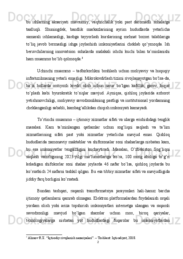 bu   ishlarning   aksariyati   mavsumiy,   vaqtinchalik   yoki   past   daromadli   sohalarga
taalluqli.   Shuningdek,   bandlik   markazlarining   ayrim   hududlarda   yetarlicha
samarali   ishlamasligi,   kasbga   tayyorlash   kurslarining   mehnat   bozori   talablariga
to’liq   javob   bermasligi   ishga   joylashish   imkoniyatlarini   cheklab   qo’ymoqda.   Ish
beruvchilarning   innovatsion   sohalarda   malakali   ishchi   kuchi   bilan   ta’minlanishi
ham muammo bo lib qolmoqda.ʻ 3
Uchinchi   muammo   –   tadbirkorlikni   boshlash   uchun   moliyaviy   va   huquqiy
infratuzilmaning yetarli emasligi. Mikrokreditlash tizimi rivojlanayotgan bo lsa-da,	
ʻ
ba zi   hollarda   imtiyozli   kredit   olish   uchun   zarur   bo’lgan   kafillik,   garov,   hujjat	
ʼ
to’plash   kabi   byurokratik   to’siqlar   mavjud.   Ayniqsa,   qishloq   joylarida   axborot
yetishmovchiligi, moliyaviy savodxonlikning pastligi va institutsional yordamning
cheklanganligi sababli, kambag allikdan chiqish imkoniyati kamayadi.	
ʻ
To’rtinchi muammo – ijtimoiy xizmatlar sifati va ularga erishishdagi tenglik
masalasi.   Kam   ta minlangan   qatlamlar   uchun   sog’liqni   saqlash   va   ta lim	
ʼ ʼ
xizmatlarining   sifati   past   yoki   xizmatlar   yetarlicha   mavjud   emas.   Qishloq
hududlarida zamonaviy maktablar va shifoxonalar soni  shaharlarga nisbatan kam,
bu   esa   imkoniyatlar   tengsizligini   kuchaytiradi.   Masalan,   O’zbekiston   Sog’liqni
saqlash   vazirligining   2023-yilgi   ma’lumotlariga   ko’ra,   100   ming   aholiga   to’g’ri
keladigan   shifokorlar   soni   shahar   joylarda   46   nafar   bo’lsa,   qishloq   joylarda   bu
ko’rsatkich 24 nafarni tashkil qilgan. Bu esa tibbiy xizmatlar sifati va mavjudligida
jiddiy farq borligini ko’rsatadi.
Bundan   tashqari,   raqamli   transformatsiya   jarayonlari   hali-hanuz   barcha
ijtimoiy qatlamlarni qamrab olmagan. Elektron platformalardan foydalanish orqali
yordam   olish   yoki   ariza   topshirish   imkoniyatlari   internetga   ulangan   va   raqamli
savodxonligi   mavjud   bo’lgan   shaxslar   uchun   mos,   biroq   qariyalar,
texnologiyalarga   nisbatan   yot   hududlardagi   fuqarolar   bu   imkoniyatlardan
3
  Alimov R.X. “Iqtisodiy rivojlanish nazariyalari”. – Toshkent: Iqtisodiyot, 2018.
2 