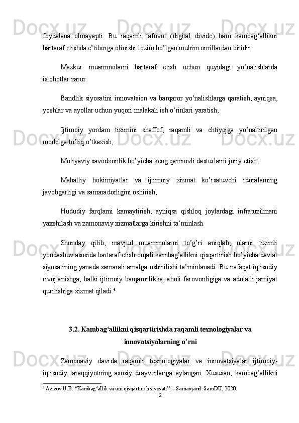 foydalana   olmayapti.   Bu   raqamli   tafovut   (digital   divide)   ham   kambag allikniʻ
bartaraf etishda e’tiborga olinishi lozim bo’lgan muhim omillardan biridir.
Mazkur   muammolarni   bartaraf   etish   uchun   quyidagi   yo’nalishlarda
islohotlar zarur:
Bandlik siyosatini  innovatsion va barqaror yo’nalishlarga qaratish, ayniqsa,
yoshlar va ayollar uchun yuqori malakali ish o’rinlari yaratish;
Ijtimoiy   yordam   tizimini   shaffof,   raqamli   va   ehtiyojga   yo’naltirilgan
modelga to’liq o’tkazish;
Moliyaviy savodxonlik bo’yicha keng qamrovli dasturlarni joriy etish;
Mahalliy   hokimiyatlar   va   ijtimoiy   xizmat   ko’rsatuvchi   idoralarning
javobgarligi va samaradorligini oshirish;
Hududiy   farqlarni   kamaytirish,   ayniqsa   qishloq   joylardagi   infratuzilmani
yaxshilash va zamonaviy xizmatlarga kirishni ta’minlash.
Shunday   qilib,   mavjud   muammolarni   to’g’ri   aniqlab,   ularni   tizimli
yondashuv asosida bartaraf etish orqali kambag’allikni qisqartirish bo’yicha davlat
siyosatining yanada samarali amalga oshirilishi ta’minlanadi. Bu nafaqat iqtisodiy
rivojlanishga,  balki  ijtimoiy barqarorlikka, aholi  farovonligiga va adolatli  jamiyat
qurilishiga xizmat qiladi. 4
3.2. Kambag allikni qisqartirishda raqamli texnologiyalar va	
ʻ
innovatsiyalarning o’rni
Zamonaviy   davrda   raqamli   texnologiyalar   va   innovatsiyalar   ijtimoiy-
iqtisodiy   taraqqiyotning   asosiy   drayverlariga   aylangan.   Xususan,   kambag’allikni
4
  Azizov U.B. “Kambag‘allik va uni qisqartirish siyosati”. – Samarqand: SamDU, 2020.
2 