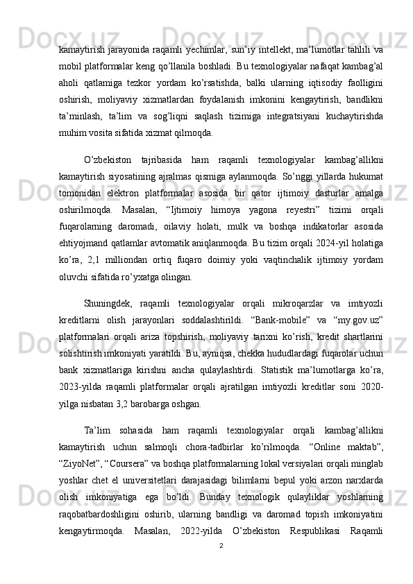 kamaytirish   jarayonida   raqamli   yechimlar,   sun’iy   intellekt,   ma’lumotlar   tahlili   va
mobil platformalar keng qo’llanila boshladi. Bu texnologiyalar nafaqat kambag’al
aholi   qatlamiga   tezkor   yordam   ko’rsatishda,   balki   ularning   iqtisodiy   faolligini
oshirish,   moliyaviy   xizmatlardan   foydalanish   imkonini   kengaytirish,   bandlikni
ta’minlash,   ta’lim   va   sog’liqni   saqlash   tizimiga   integratsiyani   kuchaytirishda
muhim vosita sifatida xizmat qilmoqda.
O’zbekiston   tajribasida   ham   raqamli   texnologiyalar   kambag’allikni
kamaytirish siyosatining  ajralmas  qismiga aylanmoqda. So’nggi yillarda hukumat
tomonidan   elektron   platformalar   asosida   bir   qator   ijtimoiy   dasturlar   amalga
oshirilmoqda.   Masalan,   “Ijtimoiy   himoya   yagona   reyestri”   tizimi   orqali
fuqarolarning   daromadi,   oilaviy   holati,   mulk   va   boshqa   indikatorlar   asosida
ehtiyojmand qatlamlar avtomatik aniqlanmoqda. Bu tizim orqali 2024-yil holatiga
ko’ra,   2,1   milliondan   ortiq   fuqaro   doimiy   yoki   vaqtinchalik   ijtimoiy   yordam
oluvchi sifatida ro’yxatga olingan.
Shuningdek,   raqamli   texnologiyalar   orqali   mikroqarzlar   va   imtiyozli
kreditlarni   olish   jarayonlari   soddalashtirildi.   “Bank-mobile”   va   “my.gov.uz”
platformalari   orqali   ariza   topshirish,   moliyaviy   tarixni   ko’rish,   kredit   shartlarini
solishtirish imkoniyati yaratildi. Bu, ayniqsa, chekka hududlardagi fuqarolar uchun
bank   xizmatlariga   kirishni   ancha   qulaylashtirdi.   Statistik   ma’lumotlarga   ko’ra,
2023-yilda   raqamli   platformalar   orqali   ajratilgan   imtiyozli   kreditlar   soni   2020-
yilga nisbatan 3,2 barobarga oshgan.
Ta’lim   sohasida   ham   raqamli   texnologiyalar   orqali   kambag’allikni
kamaytirish   uchun   salmoqli   chora-tadbirlar   ko’rilmoqda.   “Online   maktab”,
“ZiyoNet”, “Coursera” va boshqa platformalarning lokal versiyalari orqali minglab
yoshlar   chet   el   universitetlari   darajasidagi   bilimlarni   bepul   yoki   arzon   narxlarda
olish   imkoniyatiga   ega   bo’ldi.   Bunday   texnologik   qulayliklar   yoshlarning
raqobatbardoshligini   oshirib,   ularning   bandligi   va   daromad   topish   imkoniyatini
kengaytirmoqda.   Masalan,   2022-yilda   O’zbekiston   Respublikasi   Raqamli
2 