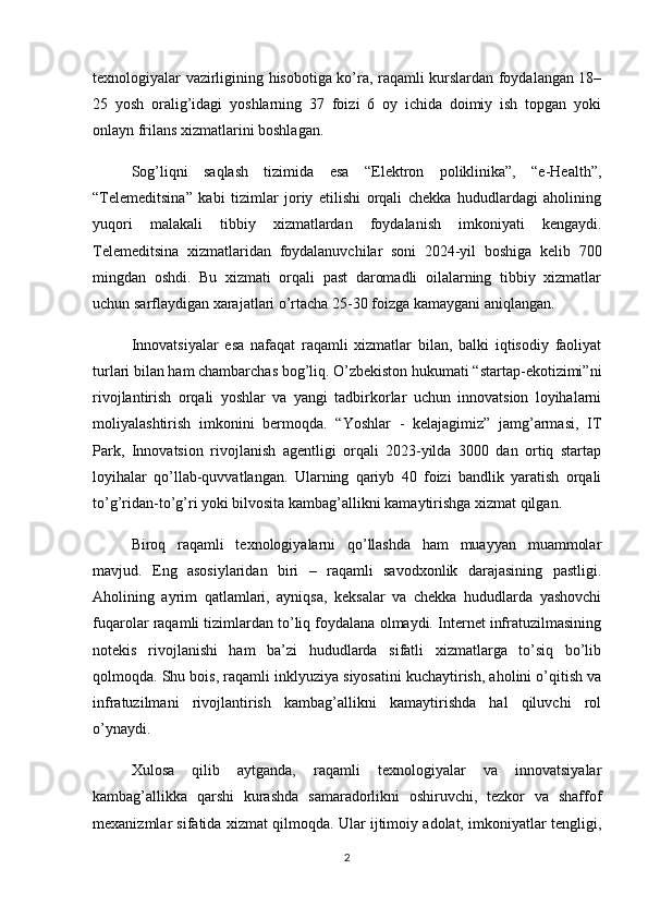 texnologiyalar vazirligining hisobotiga ko’ra, raqamli kurslardan foydalangan 18–
25   yosh   oralig’idagi   yoshlarning   37   foizi   6   oy   ichida   doimiy   ish   topgan   yoki
onlayn frilans xizmatlarini boshlagan.
Sog’liqni   saqlash   tizimida   esa   “Elektron   poliklinika”,   “e-Health”,
“Telemeditsina”   kabi   tizimlar   joriy   etilishi   orqali   chekka   hududlardagi   aholining
yuqori   malakali   tibbiy   xizmatlardan   foydalanish   imkoniyati   kengaydi.
Telemeditsina   xizmatlaridan   foydalanuvchilar   soni   2024-yil   boshiga   kelib   700
mingdan   oshdi.   Bu   xizmati   orqali   past   daromadli   oilalarning   tibbiy   xizmatlar
uchun sarflaydigan xarajatlari o’rtacha 25-30 foizga kamaygani aniqlangan.
Innovatsiyalar   esa   nafaqat   raqamli   xizmatlar   bilan,   balki   iqtisodiy   faoliyat
turlari bilan ham chambarchas bog’liq. O’zbekiston hukumati “startap-ekotizimi”ni
rivojlantirish   orqali   yoshlar   va   yangi   tadbirkorlar   uchun   innovatsion   loyihalarni
moliyalashtirish   imkonini   bermoqda.   “Yoshlar   -   kelajagimiz”   jamg’armasi,   IT
Park,   Innovatsion   rivojlanish   agentligi   orqali   2023-yilda   3000   dan   ortiq   startap
loyihalar   qo’llab-quvvatlangan.   Ularning   qariyb   40   foizi   bandlik   yaratish   orqali
to’g’ridan-to’g’ri yoki bilvosita kambag’allikni kamaytirishga xizmat qilgan.
Biroq   raqamli   texnologiyalarni   qo’llashda   ham   muayyan   muammolar
mavjud.   Eng   asosiylaridan   biri   –   raqamli   savodxonlik   darajasining   pastligi.
Aholining   ayrim   qatlamlari,   ayniqsa,   keksalar   va   chekka   hududlarda   yashovchi
fuqarolar raqamli tizimlardan to’liq foydalana olmaydi. Internet infratuzilmasining
notekis   rivojlanishi   ham   ba’zi   hududlarda   sifatli   xizmatlarga   to’siq   bo’lib
qolmoqda. Shu bois, raqamli inklyuziya siyosatini kuchaytirish, aholini o’qitish va
infratuzilmani   rivojlantirish   kambag’allikni   kamaytirishda   hal   qiluvchi   rol
o’ynaydi.
Xulosa   qilib   aytganda,   raqamli   texnologiyalar   va   innovatsiyalar
kambag’allikka   qarshi   kurashda   samaradorlikni   oshiruvchi,   tezkor   va   shaffof
mexanizmlar sifatida xizmat qilmoqda. Ular ijtimoiy adolat, imkoniyatlar tengligi,
2 