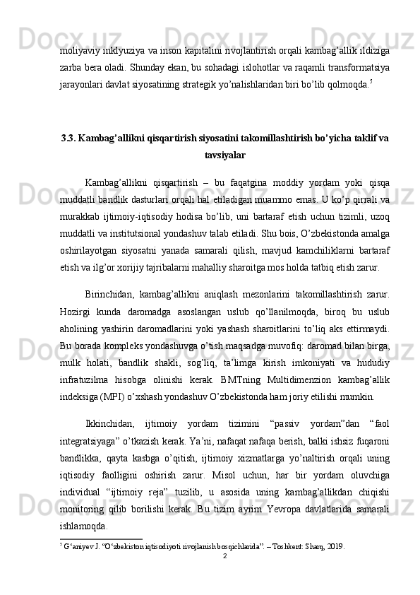 moliyaviy inklyuziya va inson kapitalini rivojlantirish orqali kambag’allik ildiziga
zarba bera oladi. Shunday ekan, bu sohadagi islohotlar va raqamli transformatsiya
jarayonlari davlat siyosatining strategik yo’nalishlaridan biri bo’lib qolmoqda. 5
3.3. Kambag’allikni qisqartirish siyosatini takomillashtirish bo’yicha taklif va
tavsiyalar
Kambag’allikni   qisqartirish   –   bu   faqatgina   moddiy   yordam   yoki   qisqa
muddatli bandlik dasturlari orqali hal etiladigan muammo emas. U ko’p qirrali va
murakkab   ijtimoiy-iqtisodiy   hodisa   bo’lib,   uni   bartaraf   etish   uchun   tizimli,   uzoq
muddatli va institutsional yondashuv talab etiladi. Shu bois, O’zbekistonda amalga
oshirilayotgan   siyosatni   yanada   samarali   qilish,   mavjud   kamchiliklarni   bartaraf
etish va ilg’or xorijiy tajribalarni mahalliy sharoitga mos holda tatbiq etish zarur.
Birinchidan,   kambag’allikni   aniqlash   mezonlarini   takomillashtirish   zarur.
Hozirgi   kunda   daromadga   asoslangan   uslub   qo’llanilmoqda,   biroq   bu   uslub
aholining   yashirin   daromadlarini   yoki   yashash   sharoitlarini   to’liq   aks   ettirmaydi.
Bu borada kompleks yondashuvga o’tish maqsadga muvofiq: daromad bilan birga,
mulk   holati,   bandlik   shakli,   sog’liq,   ta’limga   kirish   imkoniyati   va   hududiy
infratuzilma   hisobga   olinishi   kerak.   BMTning   Multidimenzion   kambag’allik
indeksiga (MPI) o’xshash yondashuv O’zbekistonda ham joriy etilishi mumkin.
Ikkinchidan,   ijtimoiy   yordam   tizimini   “passiv   yordam”dan   “faol
integratsiyaga” o’tkazish kerak. Ya’ni, nafaqat nafaqa berish, balki ishsiz fuqaroni
bandlikka,   qayta   kasbga   o’qitish,   ijtimoiy   xizmatlarga   yo’naltirish   orqali   uning
iqtisodiy   faolligini   oshirish   zarur.   Misol   uchun,   har   bir   yordam   oluvchiga
individual   “ijtimoiy   reja”   tuzilib,   u   asosida   uning   kambag’allikdan   chiqishi
monitoring   qilib   borilishi   kerak.   Bu   tizim   ayrim   Yevropa   davlatlarida   samarali
ishlamoqda.
5
 G‘aniyev J. “O‘zbekiston iqtisodiyoti rivojlanish bosqichlarida”. – Toshkent: Sharq, 2019.
2 