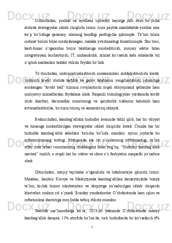 Uchinchidan,   yoshlar   va   ayollarni   iqtisodiy   hayotga   jalb   etish   bo’yicha
alohida strategiyalar ishlab chiqilishi lozim. Ayni paytda mamlakatda yoshlar soni
ko’p   bo’lishiga   qaramay,   ularning   bandligi   pastligicha   qolmoqda.   Ta’lim   tizimi
mehnat bozori bilan moslashmagan, malaka yetishmasligi kuzatilmoqda. Shu bois,
kasb-hunar   o’rganishni   bozor   talablariga   moslashtirish,   xususiy   sektor   bilan
integratsiyani   kuchaytirish,   IT,   muhandislik,   xizmat   ko’rsatish   kabi   sohalarda   tez
o’qitish markazlari tashkil etilishi foydali bo’ladi.
To’rtinchidan,   mikromoliyalashtirish   mexanizmlari   soddalashtirilishi   kerak.
Imtiyozli   kredit   olishda   kafillik   va   garov   talablarini   yengillashtirish,   ishonchga
asoslangan   “kredit   ball”   tizimini   rivojlantirish   orqali   ehtiyojmand   qatlamlar   ham
moliyaviy xizmatlardan foydalana oladi. Raqamli texnologiyalar yordamida kredit
olish   shartlari,   daromadlar   monitoringi   va   qarzdorlik   risklarini   baholash   ham
avtomatlashtirilsa, bu tizim tezroq va samaraliroq ishlaydi.
Beshinchidan, kambag’allikni hududlar kesimida tahlil qilib, har bir viloyat
va   tumanga   moslashtirilgan   strategiyalar   ishlab   chiqilishi   kerak.   Chunki   har   bir
hududda   kambag’allik   sabablari   turlicha   bo’lishi   mumkin:   ayrim   joylarda   bu
infratuzilmaning   sustligi,   boshqasida   esa   ish   o’rinlarining   yetishmasligi,   ta’lim
sifati yoki tabiat resurslarining cheklangani bilan bog’liq. “Hududiy kambag’allik
xaritasi” tuzilib, u orqali har bir sektor va idora o’z faoliyatini maqsadli yo’naltira
oladi.
Oltinchidan,   xorijiy   tajribalar   o’rganilishi   va   lokalizatsiya   qilinishi   lozim.
Masalan,   Janubiy   Koreya   va   Malayziyada   kambag’allikni   kamaytirishda   texnik
ta’lim,   kichik   biznes   inkubatorlari   va   eksportga   yo’naltirilgan   ishlab   chiqarish
klasterlari muhim rol o’ynadi. Bunday yondashuvlar O’zbekistonda ham  iqlim va
infratuzilma sharoitiga mos holda tatbiq etilishi mumkin.
Statistik   ma’lumotlarga   ko’ra,   2023-yil   yakunida   O’zbekistonda   rasmiy
kambag’allik darajasi  11% atrofida bo’lsa-da, turli  hududlarda bu ko’rsatkich 6%
2 