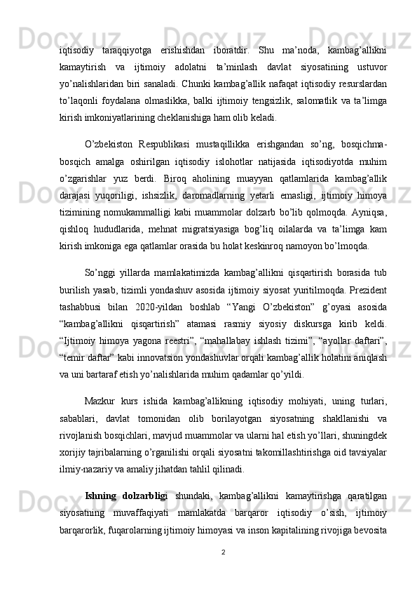 iqtisodiy   taraqqiyotga   erishishdan   iboratdir.   Shu   ma’noda,   kambag’allikni
kamaytirish   va   ijtimoiy   adolatni   ta’minlash   davlat   siyosatining   ustuvor
yo’nalishlaridan biri sanaladi. Chunki  kambag’allik nafaqat  iqtisodiy resurslardan
to’laqonli   foydalana   olmaslikka,   balki   ijtimoiy   tengsizlik,   salomatlik   va   ta’limga
kirish imkoniyatlarining cheklanishiga ham olib keladi.
O’zbekiston   Respublikasi   mustaqillikka   erishgandan   so’ng,   bosqichma-
bosqich   amalga   oshirilgan   iqtisodiy   islohotlar   natijasida   iqtisodiyotda   muhim
o’zgarishlar   yuz   berdi.   Biroq   aholining   muayyan   qatlamlarida   kambag’allik
darajasi   yuqoriligi,   ishsizlik,   daromadlarning   yetarli   emasligi,   ijtimoiy   himoya
tizimining   nomukammalligi   kabi   muammolar   dolzarb   bo’lib   qolmoqda.   Ayniqsa,
qishloq   hududlarida,   mehnat   migratsiyasiga   bog’liq   oilalarda   va   ta’limga   kam
kirish imkoniga ega qatlamlar orasida bu holat keskinroq namoyon bo’lmoqda.
So’nggi   yillarda   mamlakatimizda   kambag’allikni   qisqartirish   borasida   tub
burilish yasab, tizimli  yondashuv asosida  ijtimoiy siyosat  yuritilmoqda. Prezident
tashabbusi   bilan   2020-yildan   boshlab   “Yangi   O’zbekiston”   g’oyasi   asosida
“kambag’allikni   qisqartirish”   atamasi   rasmiy   siyosiy   diskursga   kirib   keldi.
“Ijtimoiy   himoya   yagona   reestri”,   “mahallabay   ishlash   tizimi”,   “ayollar   daftari”,
“temir daftar” kabi innovatsion yondashuvlar orqali kambag’allik holatini aniqlash
va uni bartaraf etish yo’nalishlarida muhim qadamlar qo’yildi.
Mazkur   kurs   ishida   kambag’allikning   iqtisodiy   mohiyati,   uning   turlari,
sabablari,   davlat   tomonidan   olib   borilayotgan   siyosatning   shakllanishi   va
rivojlanish bosqichlari, mavjud muammolar va ularni hal etish yo’llari, shuningdek
xorijiy tajribalarning o’rganilishi orqali siyosatni takomillashtirishga oid tavsiyalar
ilmiy-nazariy va amaliy jihatdan tahlil qilinadi.
Ishning   dolzarblig i   shundaki,   kambag’allikni   kamaytirishga   qaratilgan
siyosatning   muvaffaqiyati   mamlakatda   barqaror   iqtisodiy   o’sish,   ijtimoiy
barqarorlik, fuqarolarning ijtimoiy himoyasi va inson kapitalining rivojiga bevosita
2 