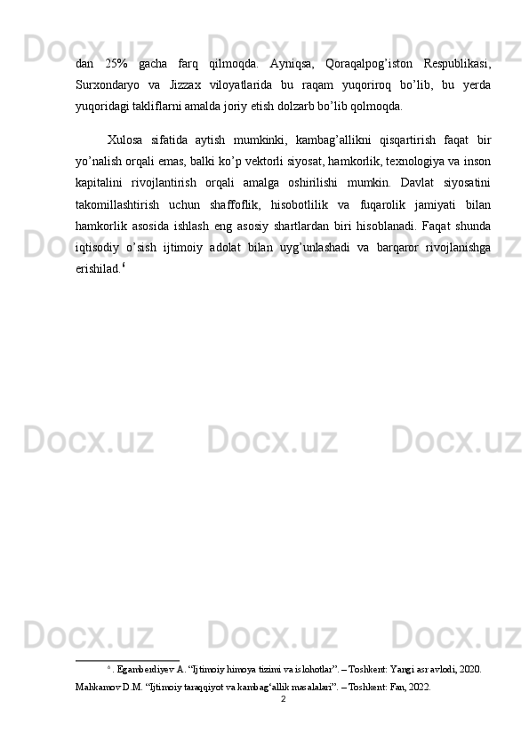 dan   25%   gacha   farq   qilmoqda.   Ayniqsa,   Qoraqalpog’iston   Respublikasi,
Surxondaryo   va   Jizzax   viloyatlarida   bu   raqam   yuqoriroq   bo’lib,   bu   yerda
yuqoridagi takliflarni amalda joriy etish dolzarb bo’lib qolmoqda.
Xulosa   sifatida   aytish   mumkinki,   kambag’allikni   qisqartirish   faqat   bir
yo’nalish orqali emas, balki ko’p vektorli siyosat, hamkorlik, texnologiya va inson
kapitalini   rivojlantirish   orqali   amalga   oshirilishi   mumkin.   Davlat   siyosatini
takomillashtirish   uchun   shaffoflik,   hisobotlilik   va   fuqarolik   jamiyati   bilan
hamkorlik   asosida   ishlash   eng   asosiy   shartlardan   biri   hisoblanadi.   Faqat   shunda
iqtisodiy   o’sish   ijtimoiy   adolat   bilan   uyg’unlashadi   va   barqaror   rivojlanishga
erishilad. 6
6
  . Egamberdiyev A. “Ijtimoiy himoya tizimi va islohotlar”. – Toshkent: Yangi asr avlodi, 2020.
Mahkamov D.M. “Ijtimoiy taraqqiyot va kambag‘allik masalalari”. – Toshkent: Fan, 2022.
2 