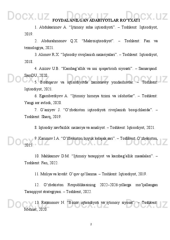 FOYDALANILGAN ADABIYOTLAR RO YXATIʻ
1.   Abdukarimov   A.   “Ijtimoiy   soha   iqtisodiyoti”.   –   Toshkent:   Iqtisodiyot,
2019.
2.   Abdurahmonov   Q.X.   “Makroiqtisodiyot”.   –   Toshkent:   Fan   va
texnologiya, 2021.
3. Alimov R.X. “Iqtisodiy rivojlanish nazariyalari”. – Toshkent: Iqtisodiyot,
2018.
4.   Azizov   U.B.   “Kambag’allik   va   uni   qisqartirish   siyosati”.   –   Samarqand:
SamDU, 2020.
5.   Boshqaruv   va   iqtisodiyotda   zamonaviy   yondashuvlar.   –   Toshkent:
Iqtisodiyot, 2021.
6.   Egamberdiyev   A.   “Ijtimoiy   himoya   tizimi   va   islohotlar”.   –   Toshkent:
Yangi asr avlodi, 2020.
7.   G’aniyev   J.   “O’zbekiston   iqtisodiyoti   rivojlanish   bosqichlarida”.   –
Toshkent: Sharq, 2019.
8. Iqtisodiy xavfsizlik: nazariya va amaliyot. – Toshkent: Iqtisodiyot, 2021.
9. Karimov I.A. “O’zbekiston buyuk kelajak sari”. – Toshkent: O’zbekiston,
2015.
10.   Mahkamov   D.M.   “Ijtimoiy   taraqqiyot   va   kambag’allik   masalalari”.   –
Toshkent: Fan, 2022.
11. Moliya va kredit: O’quv qo’llanma. – Toshkent: Iqtisodiyot, 2019.
12.   O’zbekiston   Respublikasining   2022–2026-yillarga   mo’ljallangan
Taraqqiyot strategiyasi. – Toshkent, 2022.
13.   Raxmonov   N.   “Bozor   iqtisodiyoti   va   ijtimoiy   siyosat”.   –   Toshkent:
Mehnat, 2020.
2 