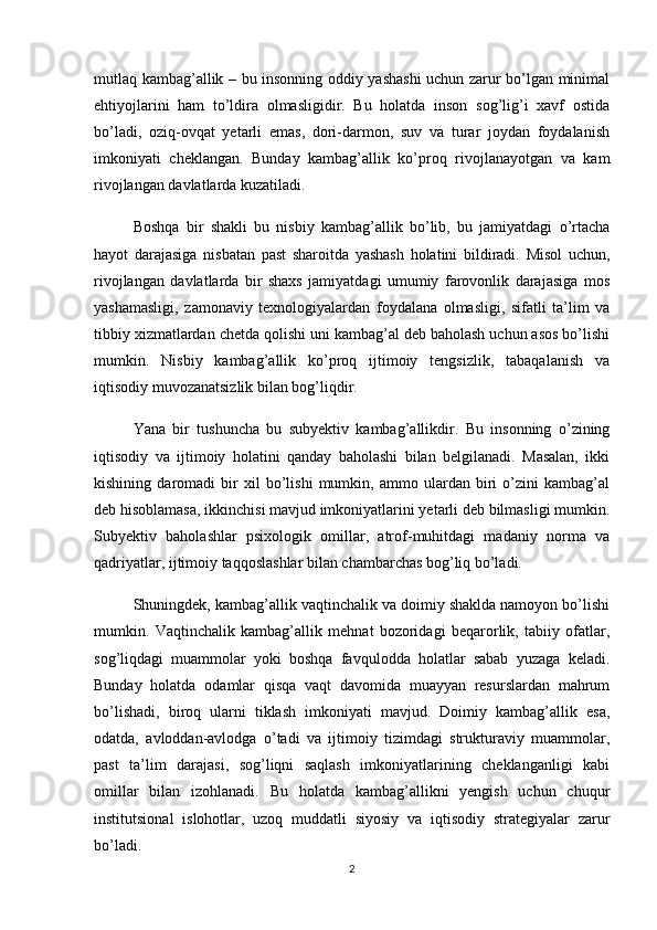 mutlaq kambag’allik – bu insonning oddiy yashashi uchun zarur bo’lgan minimal
ehtiyojlarini   ham   to’ldira   olmasligidir.   Bu   holatda   inson   sog’lig’i   xavf   ostida
bo’ladi,   oziq-ovqat   yetarli   emas,   dori-darmon,   suv   va   turar   joydan   foydalanish
imkoniyati   cheklangan.   Bunday   kambag’allik   ko’proq   rivojlanayotgan   va   kam
rivojlangan davlatlarda kuzatiladi.
Boshqa   bir   shakli   bu   nisbiy   kambag’allik   bo’lib,   bu   jamiyatdagi   o’rtacha
hayot   darajasiga   nisbatan   past   sharoitda   yashash   holatini   bildiradi.   Misol   uchun,
rivojlangan   davlatlarda   bir   shaxs   jamiyatdagi   umumiy   farovonlik   darajasiga   mos
yashamasligi,   zamonaviy   texnologiyalardan   foydalana   olmasligi,   sifatli   ta’lim   va
tibbiy xizmatlardan chetda qolishi uni kambag’al deb baholash uchun asos bo’lishi
mumkin.   Nisbiy   kambag’allik   ko’proq   ijtimoiy   tengsizlik,   tabaqalanish   va
iqtisodiy muvozanatsizlik bilan bog’liqdir.
Yana   bir   tushuncha   bu   subyektiv   kambag’allikdir.   Bu   insonning   o’zining
iqtisodiy   va   ijtimoiy   holatini   qanday   baholashi   bilan   belgilanadi.   Masalan,   ikki
kishining   daromadi   bir   xil   bo’lishi   mumkin,   ammo   ulardan   biri   o’zini   kambag’al
deb hisoblamasa, ikkinchisi mavjud imkoniyatlarini yetarli deb bilmasligi mumkin.
Subyektiv   baholashlar   psixologik   omillar,   atrof-muhitdagi   madaniy   norma   va
qadriyatlar, ijtimoiy taqqoslashlar bilan chambarchas bog’liq bo’ladi.
Shuningdek, kambag’allik vaqtinchalik va doimiy shaklda namoyon bo’lishi
mumkin.   Vaqtinchalik   kambag’allik   mehnat   bozoridagi   beqarorlik,   tabiiy   ofatlar,
sog’liqdagi   muammolar   yoki   boshqa   favqulodda   holatlar   sabab   yuzaga   keladi.
Bunday   holatda   odamlar   qisqa   vaqt   davomida   muayyan   resurslardan   mahrum
bo’lishadi,   biroq   ularni   tiklash   imkoniyati   mavjud.   Doimiy   kambag’allik   esa,
odatda,   avloddan-avlodga   o’tadi   va   ijtimoiy   tizimdagi   strukturaviy   muammolar,
past   ta’lim   darajasi,   sog’liqni   saqlash   imkoniyatlarining   cheklanganligi   kabi
omillar   bilan   izohlanadi.   Bu   holatda   kambag’allikni   yengish   uchun   chuqur
institutsional   islohotlar,   uzoq   muddatli   siyosiy   va   iqtisodiy   strategiyalar   zarur
bo’ladi.
2 