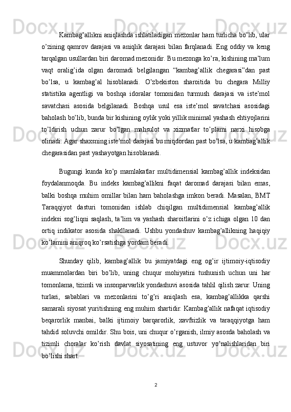 Kambag’allikni aniqlashda ishlatiladigan mezonlar ham turlicha bo’lib, ular
o’zining   qamrov  darajasi   va   aniqlik  darajasi   bilan  farqlanadi.  Eng  oddiy   va   keng
tarqalgan usullardan biri daromad mezonidir. Bu mezonga ko’ra, kishining ma’lum
vaqt   oralig’ida   olgan   daromadi   belgilangan   “kambag’allik   chegarasi”dan   past
bo’lsa,   u   kambag’al   hisoblanadi.   O’zbekiston   sharoitida   bu   chegara   Milliy
statistika   agentligi   va   boshqa   idoralar   tomonidan   turmush   darajasi   va   iste’mol
savatchasi   asosida   belgilanadi.   Boshqa   usul   esa   iste’mol   savatchasi   asosidagi
baholash bo’lib, bunda bir kishining oylik yoki yillik minimal yashash ehtiyojlarini
to’ldirish   uchun   zarur   bo’lgan   mahsulot   va   xizmatlar   to’plami   narxi   hisobga
olinadi. Agar shaxsning iste’mol darajasi bu miqdordan past bo’lsa, u kambag’allik
chegarasidan past yashayotgan hisoblanadi.
Bugungi   kunda   ko’p   mamlakatlar   multidimensial   kambag’allik   indeksidan
foydalanmoqda.   Bu   indeks   kambag’allikni   faqat   daromad   darajasi   bilan   emas,
balki  boshqa muhim  omillar  bilan  ham  baholashga  imkon beradi. Masalan,  BMT
Taraqqiyot   dasturi   tomonidan   ishlab   chiqilgan   multidimensial   kambag’allik
indeksi   sog’liqni   saqlash,   ta’lim   va   yashash   sharoitlarini   o’z   ichiga   olgan   10   dan
ortiq   indikator   asosida   shakllanadi.   Ushbu   yondashuv   kambag’allikning   haqiqiy
ko’lamini aniqroq ko’rsatishga yordam beradi.
Shunday   qilib,   kambag’allik   bu   jamiyatdagi   eng   og’ir   ijtimoiy-iqtisodiy
muammolardan   biri   bo’lib,   uning   chuqur   mohiyatini   tushunish   uchun   uni   har
tomonlama, tizimli va insonparvarlik yondashuvi asosida tahlil qilish zarur. Uning
turlari,   sabablari   va   mezonlarini   to’g’ri   aniqlash   esa,   kambag’allikka   qarshi
samarali siyosat yuritishning eng muhim shartidir. Kambag’allik nafaqat iqtisodiy
beqarorlik   manbai,   balki   ijtimoiy   barqarorlik,   xavfsizlik   va   taraqqiyotga   ham
tahdid soluvchi omildir. Shu bois, uni chuqur o’rganish, ilmiy asosda baholash va
tizimli   choralar   ko’rish   davlat   siyosatining   eng   ustuvor   yo’nalishlaridan   biri
bo’lishi shart.
2 