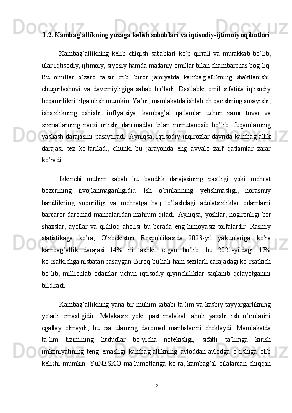 1.2. Kambag’allikning yuzaga kelish sabablari va iqtisodiy-ijtimoiy oqibatlari
Kambag’allikning   kelib   chiqish   sabablari   ko’p   qirrali   va   murakkab   bo’lib,
ular iqtisodiy, ijtimoiy, siyosiy hamda madaniy omillar bilan chambarchas bog’liq.
Bu   omillar   o’zaro   ta’sir   etib,   biror   jamiyatda   kambag’allikning   shakllanishi,
chuqurlashuvi   va   davomiyligiga   sabab   bo’ladi.   Dastlabki   omil   sifatida   iqtisodiy
beqarorlikni tilga olish mumkin. Ya’ni, mamlakatda ishlab chiqarishning susayishi,
ishsizlikning   oshishi,   inflyatsiya,   kambag’al   qatlamlar   uchun   zarur   tovar   va
xizmatlarning   narxi   ortishi   daromadlar   bilan   nomutanosib   bo’lib,   fuqarolarning
yashash  darajasini  pasaytiradi.  Ayniqsa, iqtisodiy  inqirozlar  davrida kambag’allik
darajasi   tez   ko’tariladi,   chunki   bu   jarayonda   eng   avvalo   zaif   qatlamlar   zarar
ko’radi.
Ikkinchi   muhim   sabab   bu   bandlik   darajasining   pastligi   yoki   mehnat
bozorining   rivojlanmaganligidir.   Ish   o’rinlarining   yetishmasligi,   norasmiy
bandlikning   yuqoriligi   va   mehnatga   haq   to’lashdagi   adolatsizliklar   odamlarni
barqaror daromad manbalaridan mahrum qiladi. Ayniqsa, yoshlar, nogironligi bor
shaxslar,   ayollar   va   qishloq   aholisi   bu   borada   eng   himoyasiz   toifalardir.   Rasmiy
statistikaga   ko’ra,   O’zbekiston   Respublikasida   2023-yil   yakunlariga   ko’ra
kambag’allik   darajasi   14%   ni   tashkil   etgan   bo’lib,   bu   2021-yildagi   17%
ko’rsatkichga nisbatan pasaygan. Biroq bu hali ham sezilarli darajadagi ko’rsatkich
bo’lib,   millionlab   odamlar   uchun   iqtisodiy   qiyinchiliklar   saqlanib   qolayotganini
bildiradi.
Kambag’allikning yana bir muhim sababi ta’lim va kasbiy tayyorgarlikning
yetarli   emasligidir.   Malakasiz   yoki   past   malakali   aholi   yaxshi   ish   o’rinlarini
egallay   olmaydi,   bu   esa   ularning   daromad   manbalarini   cheklaydi.   Mamlakatda
ta’lim   tizimining   hududlar   bo’yicha   notekisligi,   sifatli   ta’limga   kirish
imkoniyatining   teng   emasligi   kambag’allikning   avloddan-avlodga   o’tishiga   olib
kelishi   mumkin.   YuNESKO   ma’lumotlariga   ko’ra,   kambag’al   oilalardan   chiqqan
2 