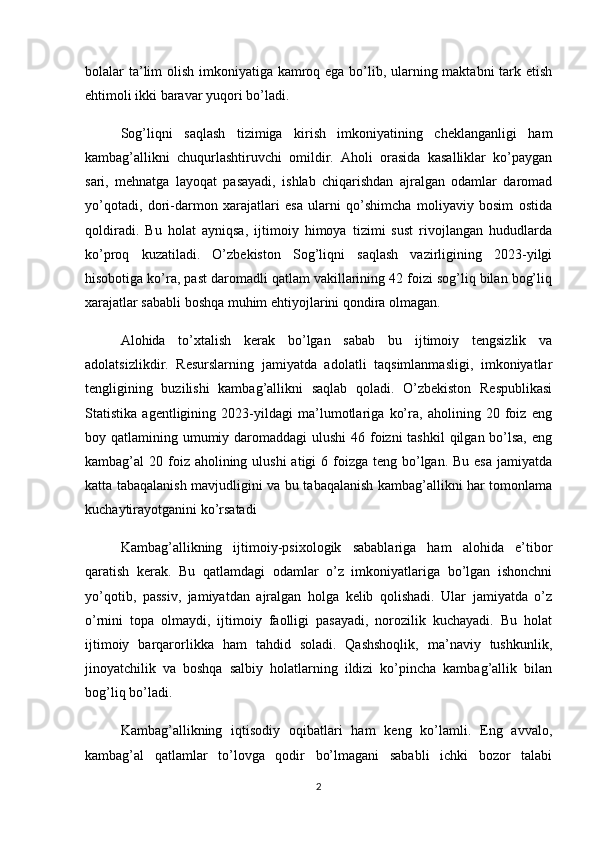 bolalar ta’lim olish imkoniyatiga kamroq ega bo’lib, ularning maktabni  tark etish
ehtimoli ikki baravar yuqori bo’ladi.
Sog’liqni   saqlash   tizimiga   kirish   imkoniyatining   cheklanganligi   ham
kambag’allikni   chuqurlashtiruvchi   omildir.   Aholi   orasida   kasalliklar   ko’paygan
sari,   mehnatga   layoqat   pasayadi,   ishlab   chiqarishdan   ajralgan   odamlar   daromad
yo’qotadi,   dori-darmon   xarajatlari   esa   ularni   qo’shimcha   moliyaviy   bosim   ostida
qoldiradi.   Bu   holat   ayniqsa,   ijtimoiy   himoya   tizimi   sust   rivojlangan   hududlarda
ko’proq   kuzatiladi.   O’zbekiston   Sog’liqni   saqlash   vazirligining   2023-yilgi
hisobotiga ko’ra, past daromadli qatlam vakillarining 42 foizi sog’liq bilan bog’liq
xarajatlar sababli boshqa muhim ehtiyojlarini qondira olmagan.
Alohida   to’xtalish   kerak   bo’lgan   sabab   bu   ijtimoiy   tengsizlik   va
adolatsizlikdir.   Resurslarning   jamiyatda   adolatli   taqsimlanmasligi,   imkoniyatlar
tengligining   buzilishi   kambag’allikni   saqlab   qoladi.   O’zbekiston   Respublikasi
Statistika   agentligining   2023-yildagi   ma’lumotlariga   ko’ra,   aholining   20   foiz   eng
boy qatlamining umumiy daromaddagi ulushi  46 foizni  tashkil  qilgan bo’lsa, eng
kambag’al  20 foiz aholining ulushi  atigi  6 foizga teng bo’lgan. Bu  esa jamiyatda
katta tabaqalanish mavjudligini va bu tabaqalanish kambag’allikni har tomonlama
kuchaytirayotganini ko’rsatadi
Kambag’allikning   ijtimoiy-psixologik   sabablariga   ham   alohida   e’tibor
qaratish   kerak.   Bu   qatlamdagi   odamlar   o’z   imkoniyatlariga   bo’lgan   ishonchni
yo’qotib,   passiv,   jamiyatdan   ajralgan   holga   kelib   qolishadi.   Ular   jamiyatda   o’z
o’rnini   topa   olmaydi,   ijtimoiy   faolligi   pasayadi,   norozilik   kuchayadi.   Bu   holat
ijtimoiy   barqarorlikka   ham   tahdid   soladi.   Qashshoqlik,   ma’naviy   tushkunlik,
jinoyatchilik   va   boshqa   salbiy   holatlarning   ildizi   ko’pincha   kambag’allik   bilan
bog’liq bo’ladi.
Kambag’allikning   iqtisodiy   oqibatlari   ham   keng   ko’lamli.   Eng   avvalo,
kambag’al   qatlamlar   to’lovga   qodir   bo’lmagani   sababli   ichki   bozor   talabi
2 