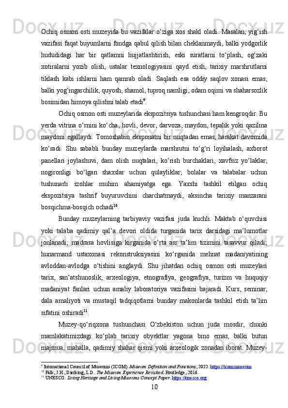 Ochiq osmon osti  muzeyida bu vazifalar o‘ziga xos shakl  oladi. Masalan,  yig‘ish
vazifasi faqat buyumlarni fondga qabul qilish bilan cheklanmaydi, balki yodgorlik
hududidagi   har   bir   qatlamni   hujjatlashtirish,   eski   suratlarni   to‘plash,   og‘zaki
xotiralarni   yozib   olish,   ustalar   texnologiyasini   qayd   etish,   tarixiy   marshrutlarni
tiklash   kabi   ishlarni   ham   qamrab   oladi.   Saqlash   esa   oddiy   saqlov   xonasi   emas,
balki yog‘ingarchilik, quyosh, shamol, tuproq namligi, odam oqimi va shaharsozlik
bosimidan himoya qilishni talab etadi 9
.
Ochiq osmon osti muzeylarida ekspozitsiya tushunchasi ham kengroqdir. Bu
yerda vitrina o‘rnini  ko‘cha, hovli, devor, darvoza,  maydon, tepalik yoki  qazilma
maydoni egallaydi. Tomoshabin eksponatni  bir nuqtadan emas, harakat davomida
ko‘radi.   Shu   sababli   bunday   muzeylarda   marshrutni   to‘g‘ri   loyihalash,   axborot
panellari   joylashuvi,   dam   olish   nuqtalari,   ko‘rish   burchaklari,   xavfsiz   yo‘laklar,
nogironligi   bo‘lgan   shaxslar   uchun   qulayliklar,   bolalar   va   talabalar   uchun
tushunarli   izohlar   muhim   ahamiyatga   ega.   Yaxshi   tashkil   etilgan   ochiq
ekspozitsiya   tashrif   buyuruvchini   charchatmaydi,   aksincha   tarixiy   manzarani
bosqichma-bosqich ochadi 10
.
Bunday   muzeylarning   tarbiyaviy   vazifasi   juda   kuchli.   Maktab   o‘quvchisi
yoki   talaba   qadimiy   qal’a   devori   oldida   turganida   tarix   darsidagi   ma’lumotlar
jonlanadi;   madrasa   hovlisiga   kirganida   o‘rta   asr   ta’lim   tizimini   tasavvur   qiladi;
hunarmand   ustaxonasi   rekonstruksiyasini   ko‘rganida   mehnat   madaniyatining
avloddan-avlodga   o‘tishini   anglaydi.   Shu   jihatdan   ochiq   osmon   osti   muzeylari
tarix,   san’atshunoslik,   arxeologiya,   etnografiya,   geografiya,   turizm   va   huquqiy
madaniyat   fanlari   uchun   amaliy   laboratoriya   vazifasini   bajaradi.   Kurs,   seminar,
dala   amaliyoti   va   mustaqil   tadqiqotlarni   bunday   makonlarda   tashkil   etish   ta’lim
sifatini oshiradi 11
.
Muzey-qo‘riqxona   tushunchasi   O‘zbekiston   uchun   juda   mosdir,   chunki
mamlakatimizdagi   ko‘plab   tarixiy   obyektlar   yagona   bino   emas,   balki   butun
majmua,   mahalla,   qadimiy   shahar   qismi   yoki   arxeologik   zonadan   iborat.   Muzey-
9
 International Council of Museums (ICOM).  Museum Definition and Functions , 2022.  https://icom.museum
10
 Falk, J.H., Dierking, L.D.  The Museum Experience Revisited . Routledge, 2016.
11
 UNESCO.  Living Heritage and Living Museums Concept Paper .  https://unesco.org
10 