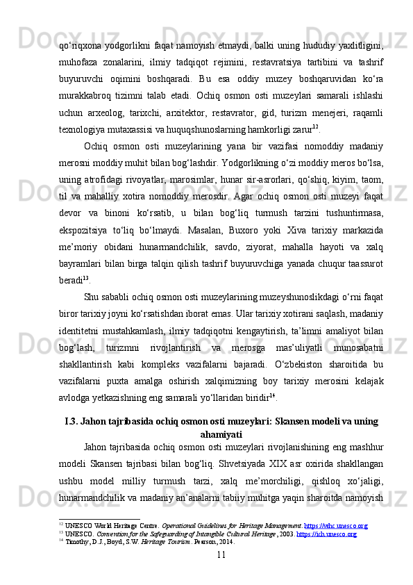 qo‘riqxona yodgorlikni  faqat  namoyish  etmaydi, balki  uning hududiy yaxlitligini,
muhofaza   zonalarini,   ilmiy   tadqiqot   rejimini,   restavratsiya   tartibini   va   tashrif
buyuruvchi   oqimini   boshqaradi.   Bu   esa   oddiy   muzey   boshqaruvidan   ko‘ra
murakkabroq   tizimni   talab   etadi.   Ochiq   osmon   osti   muzeylari   samarali   ishlashi
uchun   arxeolog,   tarixchi,   arxitektor,   restavrator,   gid,   turizm   menejeri,   raqamli
texnologiya mutaxassisi va huquqshunoslarning hamkorligi zarur 12
.
Ochiq   osmon   osti   muzeylarining   yana   bir   vazifasi   nomoddiy   madaniy
merosni moddiy muhit bilan bog‘lashdir. Yodgorlikning o‘zi moddiy meros bo‘lsa,
uning   atrofidagi   rivoyatlar,   marosimlar,   hunar   sir-asrorlari,   qo‘shiq,   kiyim,   taom,
til   va   mahalliy   xotira   nomoddiy   merosdir.   Agar   ochiq   osmon   osti   muzeyi   faqat
devor   va   binoni   ko‘rsatib,   u   bilan   bog‘liq   turmush   tarzini   tushuntirmasa,
ekspozitsiya   to‘liq   bo‘lmaydi.   Masalan,   Buxoro   yoki   Xiva   tarixiy   markazida
me’moriy   obidani   hunarmandchilik,   savdo,   ziyorat,   mahalla   hayoti   va   xalq
bayramlari   bilan   birga   talqin   qilish   tashrif   buyuruvchiga   yanada   chuqur   taassurot
beradi 13
.
Shu sababli ochiq osmon osti muzeylarining muzeyshunoslikdagi o‘rni faqat
biror tarixiy joyni ko‘rsatishdan iborat emas. Ular tarixiy xotirani saqlash, madaniy
identitetni   mustahkamlash,   ilmiy   tadqiqotni   kengaytirish,   ta’limni   amaliyot   bilan
bog‘lash,   turizmni   rivojlantirish   va   merosga   mas’uliyatli   munosabatni
shakllantirish   kabi   kompleks   vazifalarni   bajaradi.   O‘zbekiston   sharoitida   bu
vazifalarni   puxta   amalga   oshirish   xalqimizning   boy   tarixiy   merosini   kelajak
avlodga yetkazishning eng samarali yo‘llaridan biridir 14
.
I.3. Jahon tajribasida ochiq osmon osti muzeylari: Skansen modeli va uning
ahamiyati
Jahon  tajribasida   ochiq osmon  osti  muzeylari  rivojlanishining  eng mashhur
modeli   Skansen   tajribasi   bilan   bog‘liq.   Shvetsiyada   XIX   asr   oxirida   shakllangan
ushbu   model   milliy   turmush   tarzi,   xalq   me’morchiligi,   qishloq   xo‘jaligi,
hunarmandchilik va madaniy an’analarni tabiiy muhitga yaqin sharoitda namoyish
12
 UNESCO World Heritage Centre.  Operational Guidelines for Heritage Management .  https://whc.unesco.org
13
 UNESCO.  Convention for the Safeguarding of Intangible Cultural Heritage , 2003.  https://ich.unesco.org
14
 Timothy, D.J., Boyd, S.W.  Heritage Tourism . Pearson, 2014.
11 
