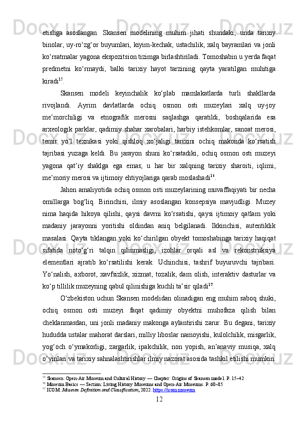 etishga   asoslangan.   Skansen   modelining   muhim   jihati   shundaki,   unda   tarixiy
binolar, uy-ro‘zg‘or buyumlari, kiyim-kechak, ustachilik, xalq bayramlari va jonli
ko‘rsatmalar yagona ekspozitsion tizimga birlashtiriladi. Tomoshabin u yerda faqat
predmetni   ko‘rmaydi,   balki   tarixiy   hayot   tarzining   qayta   yaratilgan   muhitiga
kiradi 15
.
Skansen   modeli   keyinchalik   ko‘plab   mamlakatlarda   turli   shakllarda
rivojlandi.   Ayrim   davlatlarda   ochiq   osmon   osti   muzeylari   xalq   uy-joy
me’morchiligi   va   etnografik   merosni   saqlashga   qaratildi,   boshqalarida   esa
arxeologik parklar, qadimiy shahar  xarobalari, harbiy istehkomlar,  sanoat  merosi,
temir   yo‘l   texnikasi   yoki   qishloq   xo‘jaligi   tarixini   ochiq   makonda   ko‘rsatish
tajribasi   yuzaga   keldi.   Bu   jarayon   shuni   ko‘rsatadiki,   ochiq   osmon   osti   muzeyi
yagona   qat’iy   shaklga   ega   emas;   u   har   bir   xalqning   tarixiy   sharoiti,   iqlimi,
me’moriy merosi va ijtimoiy ehtiyojlariga qarab moslashadi 16
.
Jahon amaliyotida ochiq osmon osti muzeylarining muvaffaqiyati bir necha
omillarga   bog‘liq.   Birinchisi,   ilmiy   asoslangan   konsepsiya   mavjudligi.   Muzey
nima   haqida   hikoya   qilishi,   qaysi   davrni   ko‘rsatishi,   qaysi   ijtimoiy   qatlam   yoki
madaniy   jarayonni   yoritishi   oldindan   aniq   belgilanadi.   Ikkinchisi,   autentiklik
masalasi.   Qayta   tiklangan   yoki   ko‘chirilgan   obyekt   tomoshabinga   tarixiy   haqiqat
sifatida   noto‘g‘ri   talqin   qilinmasligi,   izohlar   orqali   asl   va   rekonstruksiya
elementlari   ajratib   ko‘rsatilishi   kerak.   Uchinchisi,   tashrif   buyuruvchi   tajribasi.
Yo‘nalish,   axborot,   xavfsizlik,   xizmat,   tozalik,   dam   olish,   interaktiv   dasturlar   va
ko‘p tillilik muzeyning qabul qilinishiga kuchli ta’sir qiladi 17
.
O‘zbekiston  uchun Skansen modelidan olinadigan eng muhim  saboq shuki,
ochiq   osmon   osti   muzeyi   faqat   qadimiy   obyektni   muhofaza   qilish   bilan
cheklanmasdan,   uni   jonli   madaniy   makonga   aylantirishi   zarur.   Bu   degani,   tarixiy
hududda ustalar mahorat darslari, milliy liboslar namoyishi, kulolchilik, misgarlik,
yog‘och   o‘ymakorligi,   zargarlik,   ipakchilik,   non   yopish,   an’anaviy   musiqa,   xalq
o‘yinlari va tarixiy sahnalashtirishlar ilmiy nazorat asosida tashkil etilishi mumkin.
15
  Skansen: Open-Air Museum and Cultural History  — Chapter: Origins of Skansen model. P. 15–42
16
  Museum Basics  — Section: Living History Museums and Open-Air Museums. P. 60–85
17
 ICOM.  Museum Definition and Classification , 2022.  https://icom.museum
12 