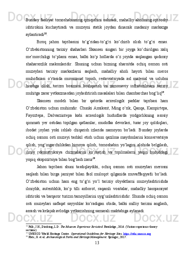 Bunday faoliyat tomoshabinning qiziqishini oshiradi, mahalliy aholining iqtisodiy
ishtirokini   kuchaytiradi   va   muzeyni   statik   joydan   dinamik   madaniy   markazga
aylantiradi 18
.
Biroq   jahon   tajribasini   to‘g‘ridan-to‘g‘ri   ko‘chirib   olish   to‘g‘ri   emas.
O‘zbekistonning   tarixiy   shaharlari   Skansen   singari   bir   joyga   ko‘chirilgan   xalq
me’morchiligi   to‘plami   emas,   balki   ko‘p   hollarda   o‘z   joyida   saqlangan   qadimiy
shaharsozlik   makonlaridir.   Shuning   uchun   bizning   sharoitda   ochiq   osmon   osti
muzeylari   tarixiy   markazlarni   saqlash,   mahalliy   aholi   hayoti   bilan   meros
muhofazasi   o‘rtasida   muvozanat   topish,   restavratsiyada   asl   material   va   uslubni
hisobga   olish,   turizm   bosimini   boshqarish   va   zamonaviy   infratuzilmani   tarixiy
muhitga zarar yetkazmasdan joylashtirish masalalari bilan chambarchas bog‘liq 19
.
Skansen   modeli   bilan   bir   qatorda   arxeologik   parklar   tajribasi   ham
O‘zbekiston   uchun  muhimdir.  Chunki   Axsikent,   Ming   o‘rik,  Qanqa,   Kampirtepa,
Fayoztepa,   Dalvarzintepa   kabi   arxeologik   hududlarda   yodgorlikning   asosiy
qimmati   yer   ostidan   topilgan   qatlamlar,   mudofaa   devorlari,   turar   joy   qoldiqlari,
ibodat   joylari   yoki   ishlab   chiqarish   izlarida   namoyon   bo‘ladi.   Bunday   joylarda
ochiq osmon osti  muzeyi  tashkil  etish uchun qazilma maydonlarini konservatsiya
qilish,   yog‘ingarchilikdan   himoya   qilish,   tomoshabin   yo‘lagini   alohida   belgilash,
ilmiy   rekonstruksiya   chizmalarini   ko‘rsatish   va   topilmalarni   yaqin   hududdagi
yopiq ekspozitsiya bilan bog‘lash zarur 20
.
Jahon   tajribasi   shuni   tasdiqlaydiki,   ochiq   osmon   osti   muzeylari   merosni
saqlash   bilan   birga   jamiyat   bilan   faol   muloqot   qilganida   muvaffaqiyatli   bo‘ladi.
O‘zbekiston   uchun   ham   eng   to‘g‘ri   yo‘l   tarixiy   obyektlarni   muzeylashtirishda
ilmiylik,   autentiklik,   ko‘p   tilli   axborot,   raqamli   vositalar,   mahalliy   hamjamiyat
ishtiroki va barqaror turizm tamoyillarini uyg‘unlashtirishdir. Shunda ochiq osmon
osti   muzeylari   nafaqat   sayyohlar   ko‘radigan   obida,   balki   milliy   tarixni   anglash,
asrash va kelajak avlodga yetkazishning samarali maktabiga aylanadi.
18
 Falk, J.H., Dierking, L.D.  The Museum Experience Revisited . Routledge, 2016. (Visitor experience theory 
sections)
19
 UNESCO World Heritage Centre.  Operational Guidelines for Heritage Sites .  https://whc.unesco.org
20
 Plets, G. et al.  Archaeological Parks and Heritage Management . Springer, 2017.
13 