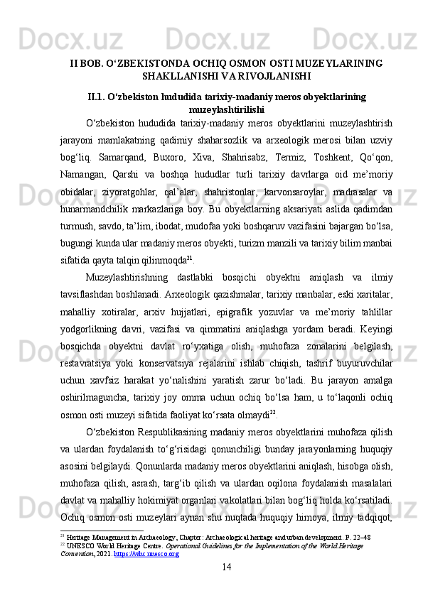 II BOB. O‘ZBEKISTONDA OCHIQ OSMON OSTI MUZEYLARINING
SHAKLLANISHI VA RIVOJLANISHI
II.1. O‘zbekiston hududida tarixiy-madaniy meros obyektlarining
muzeylashtirilishi
O‘zbekiston   hududida   tarixiy-madaniy   meros   obyektlarini   muzeylashtirish
jarayoni   mamlakatning   qadimiy   shaharsozlik   va   arxeologik   merosi   bilan   uzviy
bog‘liq.   Samarqand,   Buxoro,   Xiva,   Shahrisabz,   Termiz,   Toshkent,   Qo‘qon,
Namangan,   Qarshi   va   boshqa   hududlar   turli   tarixiy   davrlarga   oid   me’moriy
obidalar,   ziyoratgohlar,   qal’alar,   shahristonlar,   karvonsaroylar,   madrasalar   va
hunarmandchilik   markazlariga   boy.   Bu   obyektlarning   aksariyati   aslida   qadimdan
turmush, savdo, ta’lim, ibodat, mudofaa yoki boshqaruv vazifasini bajargan bo‘lsa,
bugungi kunda ular madaniy meros obyekti, turizm manzili va tarixiy bilim manbai
sifatida qayta talqin qilinmoqda 21
.
Muzeylashtirishning   dastlabki   bosqichi   obyektni   aniqlash   va   ilmiy
tavsiflashdan boshlanadi. Arxeologik qazishmalar, tarixiy manbalar, eski xaritalar,
mahalliy   xotiralar,   arxiv   hujjatlari,   epigrafik   yozuvlar   va   me’moriy   tahlillar
yodgorlikning   davri,   vazifasi   va   qimmatini   aniqlashga   yordam   beradi.   Keyingi
bosqichda   obyektni   davlat   ro‘yxatiga   olish,   muhofaza   zonalarini   belgilash,
restavratsiya   yoki   konservatsiya   rejalarini   ishlab   chiqish,   tashrif   buyuruvchilar
uchun   xavfsiz   harakat   yo‘nalishini   yaratish   zarur   bo‘ladi.   Bu   jarayon   amalga
oshirilmaguncha,   tarixiy   joy   omma   uchun   ochiq   bo‘lsa   ham,   u   to‘laqonli   ochiq
osmon osti muzeyi sifatida faoliyat ko‘rsata olmaydi 22
.
O‘zbekiston  Respublikasining   madaniy  meros   obyektlarini  muhofaza  qilish
va   ulardan   foydalanish   to‘g‘risidagi   qonunchiligi   bunday   jarayonlarning   huquqiy
asosini belgilaydi. Qonunlarda madaniy meros obyektlarini aniqlash, hisobga olish,
muhofaza   qilish,   asrash,   targ‘ib   qilish   va   ulardan   oqilona   foydalanish   masalalari
davlat va mahalliy hokimiyat organlari vakolatlari bilan bog‘liq holda ko‘rsatiladi.
Ochiq   osmon   osti   muzeylari   aynan   shu   nuqtada   huquqiy   himoya,   ilmiy   tadqiqot,
21
  Heritage Management in Archaeology , Chapter: Archaeological heritage and urban development. P. 22–48
22
 UNESCO World Heritage Centre.  Operational Guidelines for the Implementation of the World Heritage 
Convention , 2021.  https://whc.unesco.org
14 