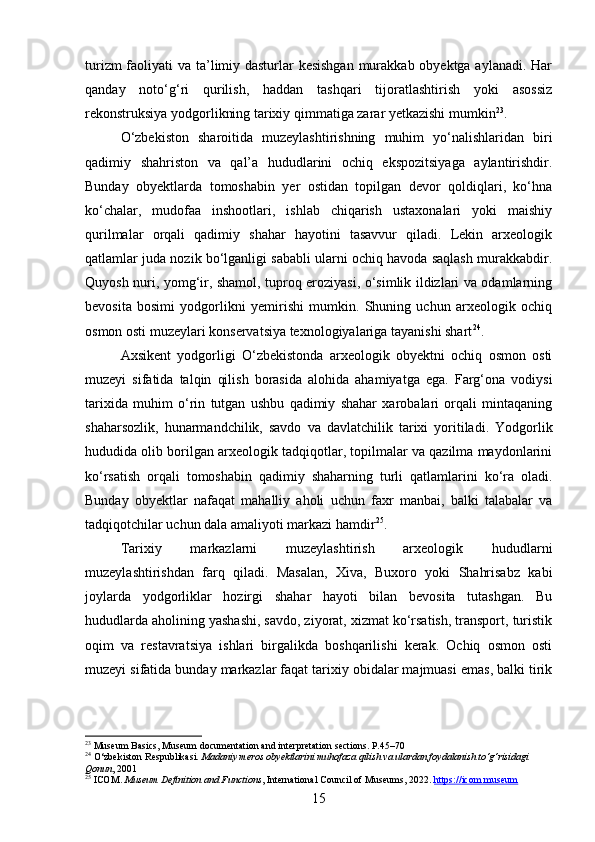 turizm  faoliyati va ta’limiy dasturlar  kesishgan  murakkab obyektga aylanadi. Har
qanday   noto‘g‘ri   qurilish,   haddan   tashqari   tijoratlashtirish   yoki   asossiz
rekonstruksiya yodgorlikning tarixiy qimmatiga zarar yetkazishi mumkin 23
.
O‘zbekiston   sharoitida   muzeylashtirishning   muhim   yo‘nalishlaridan   biri
qadimiy   shahriston   va   qal’a   hududlarini   ochiq   ekspozitsiyaga   aylantirishdir.
Bunday   obyektlarda   tomoshabin   yer   ostidan   topilgan   devor   qoldiqlari,   ko‘hna
ko‘chalar,   mudofaa   inshootlari,   ishlab   chiqarish   ustaxonalari   yoki   maishiy
qurilmalar   orqali   qadimiy   shahar   hayotini   tasavvur   qiladi.   Lekin   arxeologik
qatlamlar juda nozik bo‘lganligi sababli ularni ochiq havoda saqlash murakkabdir.
Quyosh nuri, yomg‘ir, shamol, tuproq eroziyasi, o‘simlik ildizlari va odamlarning
bevosita   bosimi   yodgorlikni   yemirishi   mumkin.   Shuning   uchun   arxeologik   ochiq
osmon osti muzeylari konservatsiya texnologiyalariga tayanishi shart 24
.
Axsikent   yodgorligi   O‘zbekistonda   arxeologik   obyektni   ochiq   osmon   osti
muzeyi   sifatida   talqin   qilish   borasida   alohida   ahamiyatga   ega.   Farg‘ona   vodiysi
tarixida   muhim   o‘rin   tutgan   ushbu   qadimiy   shahar   xarobalari   orqali   mintaqaning
shaharsozlik,   hunarmandchilik,   savdo   va   davlatchilik   tarixi   yoritiladi.   Yodgorlik
hududida olib borilgan arxeologik tadqiqotlar, topilmalar va qazilma maydonlarini
ko‘rsatish   orqali   tomoshabin   qadimiy   shaharning   turli   qatlamlarini   ko‘ra   oladi.
Bunday   obyektlar   nafaqat   mahalliy   aholi   uchun   faxr   manbai,   balki   talabalar   va
tadqiqotchilar uchun dala amaliyoti markazi hamdir 25
.
Tarixiy   markazlarni   muzeylashtirish   arxeologik   hududlarni
muzeylashtirishdan   farq   qiladi.   Masalan,   Xiva,   Buxoro   yoki   Shahrisabz   kabi
joylarda   yodgorliklar   hozirgi   shahar   hayoti   bilan   bevosita   tutashgan.   Bu
hududlarda aholining yashashi, savdo, ziyorat, xizmat ko‘rsatish, transport, turistik
oqim   va   restavratsiya   ishlari   birgalikda   boshqarilishi   kerak.   Ochiq   osmon   osti
muzeyi sifatida bunday markazlar faqat tarixiy obidalar majmuasi emas, balki tirik
23
  Museum Basics , Museum documentation and interpretation sections. P.45–70
24
 O‘zbekiston Respublikasi.  Madaniy meros obyektlarini muhofaza qilish va ulardan foydalanish to‘g‘risidagi 
Qonun , 2001
25
 ICOM.  Museum Definition and Functions , International Council of Museums, 2022.  https://icom.museum
15 