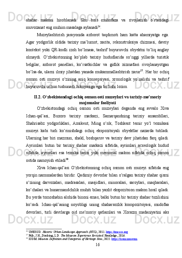shahar   makoni   hisoblanadi.   Shu   bois   muhofaza   va   rivojlanish   o‘rtasidagi
muvozanat eng muhim masalaga aylanadi 26
.
Muzeylashtirish   jarayonida   axborot   taqdimoti   ham   katta   ahamiyatga   ega.
Agar   yodgorlik   oldida   tarixiy   ma’lumot,   xarita,   rekonstruksiya   chizmasi,   davriy
kontekst   yoki   QR-kodli   izoh   bo‘lmasa,   tashrif   buyuruvchi   obyektni   to‘liq   anglay
olmaydi.   O‘zbekistonning   ko‘plab   tarixiy   hududlarida   so‘nggi   yillarda   turistik
belgilar,   axborot   panellari,   ko‘rsatkichlar   va   gidlik   xizmatlari   rivojlanayotgan
bo‘lsa-da, ularni ilmiy jihatdan yanada mukammallashtirish zarur 27
. Har bir ochiq
osmon   osti   muzeyi   o‘zining   aniq   konsepsiyasi,   xronologik   yo‘nalishi   va   tashrif
buyuruvchi uchun tushunarli hikoyasiga ega bo‘lishi lozim.
II.2. O‘zbekistondagi ochiq osmon osti muzeylari va tarixiy-me’moriy
majmualar faoliyati
O‘zbekistondagi   ochiq   osmon   osti   muzeylari   deganda   eng   avvalo   Xiva
Ichan-qal’asi,   Buxoro   tarixiy   markazi,   Samarqandning   tarixiy   ansambllari,
Shahrisabz   yodgorliklari,   Axsikent,   Ming   o‘rik,   Toshkent   temir   yo‘l   texnikasi
muzeyi   kabi   turli   ko‘rinishdagi   ochiq   ekspozitsiyali   obyektlar   nazarda   tutiladi.
Ularning   har   biri   mazmun,   shakl,   boshqaruv   va  tarixiy  davr   jihatidan   farq   qiladi.
Ayrimlari   butun   bir   tarixiy   shahar   markazi   sifatida,   ayrimlari   arxeologik   hudud
sifatida,   ayrimlari   esa   texnika   tarixi   yoki   memorial   makon   sifatida   ochiq   osmon
ostida namoyish etiladi 28
.
Xiva   Ichan-qal’asi   O‘zbekistonning   ochiq   osmon   osti   muzeyi   sifatida   eng
yorqin namunalardan biridir. Qadimiy devorlar bilan o‘ralgan tarixiy shahar qismi
o‘zining   darvozalari,   madrasalari,   masjidlari,   minoralari,   saroylari,   maqbaralari,
ko‘chalari va hunarmandchilik muhiti bilan yaxlit ekspozitsion makon hosil qiladi.
Bu yerda tomoshabin alohida binoni emas, balki butun bir tarixiy shahar tuzilishini
ko‘radi.   Ichan-qal’aning   noyobligi   uning   shaharsozlik   kompozitsiyasi,   mudofaa
devorlari,   turli   davrlarga   oid   me’moriy   qatlamlari   va   Xorazm   madaniyatini   aks
26
 UNESCO.  Historic Urban Landscape Approach (HUL) , 2011.  https://unesco.org
27
 Falk, J.H., Dierking, L.D.  The Museum Experience Revisited . Routledge, 2016.
28
 ICOM.  Museum Definition and Categories of Heritage Sites , 2022.  https://icom.museum
16 