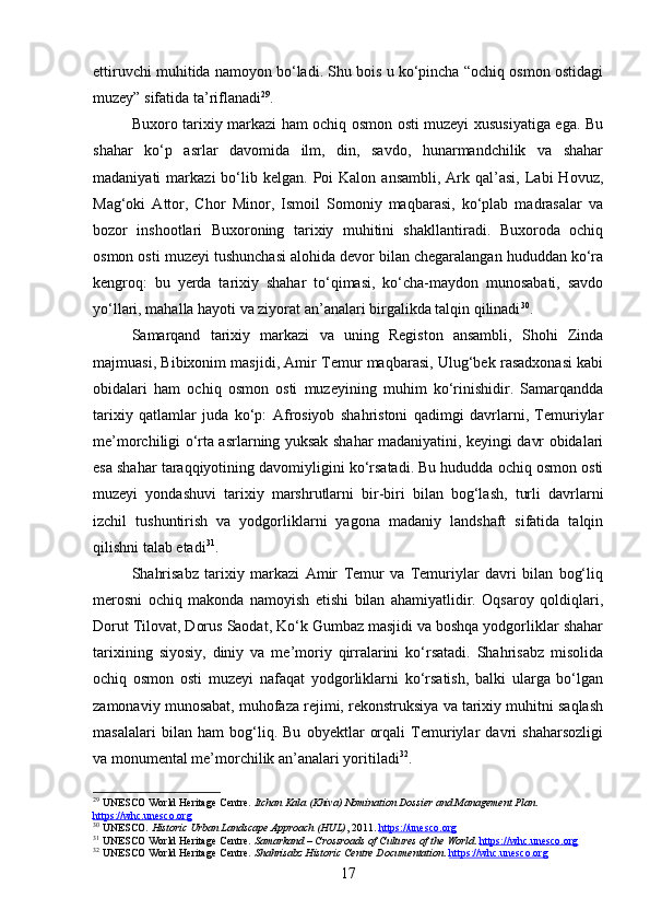 ettiruvchi muhitida namoyon bo‘ladi. Shu bois u ko‘pincha “ochiq osmon ostidagi
muzey” sifatida ta’riflanadi 29
.
Buxoro tarixiy markazi ham ochiq osmon osti muzeyi xususiyatiga ega. Bu
shahar   ko‘p   asrlar   davomida   ilm,   din,   savdo,   hunarmandchilik   va   shahar
madaniyati   markazi   bo‘lib  kelgan.   Poi  Kalon  ansambli,  Ark  qal’asi,   Labi   Hovuz,
Mag‘oki   Attor,   Chor   Minor,   Ismoil   Somoniy   maqbarasi,   ko‘plab   madrasalar   va
bozor   inshootlari   Buxoroning   tarixiy   muhitini   shakllantiradi.   Buxoroda   ochiq
osmon osti muzeyi tushunchasi alohida devor bilan chegaralangan hududdan ko‘ra
kengroq:   bu   yerda   tarixiy   shahar   to‘qimasi,   ko‘cha-maydon   munosabati,   savdo
yo‘llari, mahalla hayoti va ziyorat an’analari birgalikda talqin qilinadi 30
.
Samarqand   tarixiy   markazi   va   uning   Registon   ansambli,   Shohi   Zinda
majmuasi, Bibixonim masjidi, Amir Temur maqbarasi, Ulug‘bek rasadxonasi kabi
obidalari   ham   ochiq   osmon   osti   muzeyining   muhim   ko‘rinishidir.   Samarqandda
tarixiy   qatlamlar   juda   ko‘p:   Afrosiyob   shahristoni   qadimgi   davrlarni,   Temuriylar
me’morchiligi o‘rta asrlarning yuksak shahar madaniyatini, keyingi davr obidalari
esa shahar taraqqiyotining davomiyligini ko‘rsatadi. Bu hududda ochiq osmon osti
muzeyi   yondashuvi   tarixiy   marshrutlarni   bir-biri   bilan   bog‘lash,   turli   davrlarni
izchil   tushuntirish   va   yodgorliklarni   yagona   madaniy   landshaft   sifatida   talqin
qilishni talab etadi 31
.
Shahrisabz   tarixiy   markazi   Amir   Temur   va   Temuriylar   davri   bilan   bog‘liq
merosni   ochiq   makonda   namoyish   etishi   bilan   ahamiyatlidir.   Oqsaroy   qoldiqlari,
Dorut Tilovat, Dorus Saodat, Ko‘k Gumbaz masjidi va boshqa yodgorliklar shahar
tarixining   siyosiy,   diniy   va   me’moriy   qirralarini   ko‘rsatadi.   Shahrisabz   misolida
ochiq   osmon   osti   muzeyi   nafaqat   yodgorliklarni   ko‘rsatish,   balki   ularga   bo‘lgan
zamonaviy munosabat, muhofaza rejimi, rekonstruksiya va tarixiy muhitni saqlash
masalalari   bilan   ham   bog‘liq.   Bu   obyektlar   orqali   Temuriylar   davri   shaharsozligi
va monumental me’morchilik an’analari yoritiladi 32
.
29
 UNESCO World Heritage Centre.  Itchan Kala (Khiva) Nomination Dossier and Management Plan . 
https://whc.unesco.org
30
 UNESCO.  Historic Urban Landscape Approach (HUL) , 2011.  https://unesco.org
31
 UNESCO World Heritage Centre.  Samarkand – Crossroads of Cultures of the World .  https://whc.unesco.org
32
 UNESCO World Heritage Centre.  Shahrisabz Historic Centre Documentation .  https://whc.unesco.org
17 