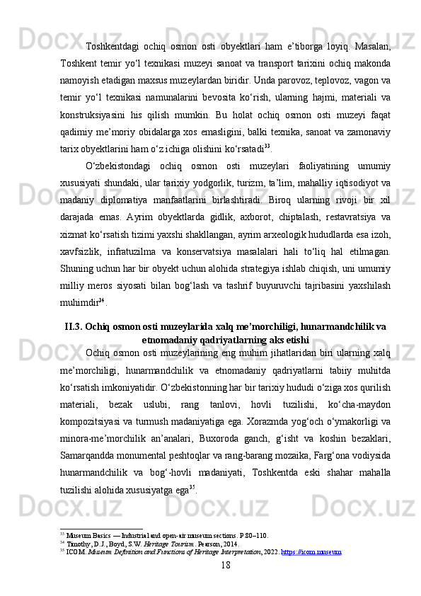 Toshkentdagi   ochiq   osmon   osti   obyektlari   ham   e’tiborga   loyiq.   Masalan,
Toshkent   temir  yo‘l   texnikasi  muzeyi   sanoat  va   transport  tarixini   ochiq  makonda
namoyish etadigan maxsus muzeylardan biridir. Unda parovoz, teplovoz, vagon va
temir   yo‘l   texnikasi   namunalarini   bevosita   ko‘rish,   ularning   hajmi,   materiali   va
konstruksiyasini   his   qilish   mumkin.   Bu   holat   ochiq   osmon   osti   muzeyi   faqat
qadimiy me’moriy obidalarga xos emasligini, balki texnika, sanoat  va zamonaviy
tarix obyektlarini ham o‘z ichiga olishini ko‘rsatadi 33
.
O‘zbekistondagi   ochiq   osmon   osti   muzeylari   faoliyatining   umumiy
xususiyati shundaki, ular tarixiy yodgorlik, turizm, ta’lim, mahalliy iqtisodiyot va
madaniy   diplomatiya   manfaatlarini   birlashtiradi.   Biroq   ularning   rivoji   bir   xil
darajada   emas.   Ayrim   obyektlarda   gidlik,   axborot,   chiptalash,   restavratsiya   va
xizmat ko‘rsatish tizimi yaxshi shakllangan, ayrim arxeologik hududlarda esa izoh,
xavfsizlik,   infratuzilma   va   konservatsiya   masalalari   hali   to‘liq   hal   etilmagan.
Shuning uchun har bir obyekt uchun alohida strategiya ishlab chiqish, uni umumiy
milliy   meros   siyosati   bilan   bog‘lash   va   tashrif   buyuruvchi   tajribasini   yaxshilash
muhimdir 34
.
II.3. Ochiq osmon osti muzeylarida xalq me’morchiligi, hunarmandchilik va
etnomadaniy qadriyatlarning aks etishi
Ochiq  osmon   osti   muzeylarining  eng   muhim   jihatlaridan   biri   ularning   xalq
me’morchiligi,   hunarmandchilik   va   etnomadaniy   qadriyatlarni   tabiiy   muhitda
ko‘rsatish imkoniyatidir. O‘zbekistonning har bir tarixiy hududi o‘ziga xos qurilish
materiali,   bezak   uslubi,   rang   tanlovi,   hovli   tuzilishi,   ko‘cha-maydon
kompozitsiyasi va turmush madaniyatiga ega. Xorazmda yog‘och o‘ymakorligi va
minora-me’morchilik   an’analari,   Buxoroda   ganch,   g‘isht   va   koshin   bezaklari,
Samarqandda monumental peshtoqlar va rang-barang mozaika, Farg‘ona vodiysida
hunarmandchilik   va   bog‘-hovli   madaniyati,   Toshkentda   eski   shahar   mahalla
tuzilishi alohida xususiyatga ega 35
.
33
  Museum Basics  — Industrial and open-air museum sections. P.80–110.
34
 Timothy, D.J., Boyd, S.W.  Heritage Tourism . Pearson, 2014.
35
 ICOM.  Museum Definition and Functions of Heritage Interpretation , 2022.  https://icom.museum
18 