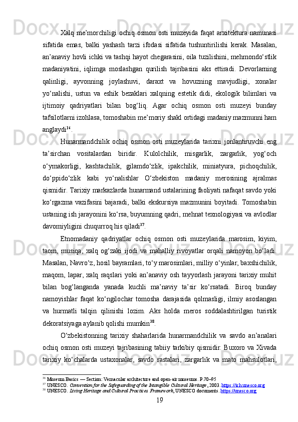 Xalq me’morchiligi   ochiq  osmon osti  muzeyida  faqat  arxitektura namunasi
sifatida   emas,   balki   yashash   tarzi   ifodasi   sifatida   tushuntirilishi   kerak.   Masalan,
an’anaviy hovli ichki va tashqi hayot chegarasini, oila tuzilishini, mehmondo‘stlik
madaniyatini,   iqlimga   moslashgan   qurilish   tajribasini   aks   ettiradi.   Devorlarning
qalinligi,   ayvonning   joylashuvi,   daraxt   va   hovuzning   mavjudligi,   xonalar
yo‘nalishi,   ustun   va   eshik   bezaklari   xalqning   estetik   didi,   ekologik   bilimlari   va
ijtimoiy   qadriyatlari   bilan   bog‘liq.   Agar   ochiq   osmon   osti   muzeyi   bunday
tafsilotlarni izohlasa, tomoshabin me’moriy shakl ortidagi madaniy mazmunni ham
anglaydi 36
.
Hunarmandchilik   ochiq   osmon   osti   muzeylarida   tarixni   jonlantiruvchi   eng
ta’sirchan   vositalardan   biridir.   Kulolchilik,   misgarlik,   zargarlik,   yog‘och
o‘ymakorligi,   kashtachilik,   gilamdo‘zlik,   ipakchilik,   miniatyura,   pichoqchilik,
do‘ppido‘zlik   kabi   yo‘nalishlar   O‘zbekiston   madaniy   merosining   ajralmas
qismidir. Tarixiy markazlarda hunarmand ustalarining faoliyati nafaqat savdo yoki
ko‘rgazma  vazifasini   bajaradi, balki   ekskursiya  mazmunini  boyitadi.  Tomoshabin
ustaning ish jarayonini ko‘rsa, buyumning qadri, mehnat texnologiyasi va avlodlar
davomiyligini chuqurroq his qiladi 37
.
Etnomadaniy   qadriyatlar   ochiq   osmon   osti   muzeylarida   marosim,   kiyim,
taom,   musiqa,   xalq   og‘zaki   ijodi   va   mahalliy   rivoyatlar   orqali   namoyon   bo‘ladi.
Masalan, Navro‘z, hosil bayramlari, to‘y marosimlari, milliy o‘yinlar, baxshichilik,
maqom,   lapar,   xalq   raqslari   yoki   an’anaviy   osh   tayyorlash   jarayoni   tarixiy   muhit
bilan   bog‘langanda   yanada   kuchli   ma’naviy   ta’sir   ko‘rsatadi.   Biroq   bunday
namoyishlar   faqat   ko‘ngilochar   tomosha   darajasida   qolmasligi,   ilmiy   asoslangan
va   hurmatli   talqin   qilinishi   lozim.   Aks   holda   meros   soddalashtirilgan   turistik
dekoratsiyaga aylanib qolishi mumkin 38
.
O‘zbekistonning   tarixiy   shaharlarida   hunarmandchilik   va   savdo   an’analari
ochiq osmon osti muzeyi tajribasining tabiiy tarkibiy qismidir. Buxoro va Xivada
tarixiy   ko‘chalarda   ustaxonalar,   savdo   rastalari,   zargarlik   va   mato   mahsulotlari,
36
  Museum Basics  — Section: Vernacular architecture and open-air museums. P.70–95
37
 UNESCO.  Convention for the Safeguarding of the Intangible Cultural Heritage , 2003.  https://ich.unesco.org
38
 UNESCO.  Living Heritage and Cultural Practices Framework , UNESCO documents.  https://unesco.org
19 