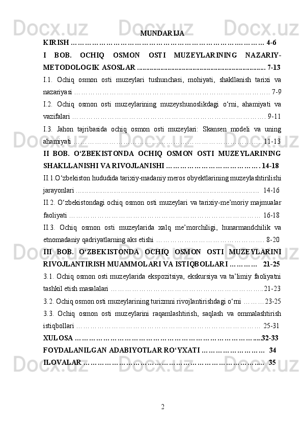 MUNDARIJA
KIRISH …………………………………………………………….………… 4-6
I   BOB.   OCHIQ   OSMON   OSTI   MUZEYLARINING   NAZARIY-
METODOLOGIK ASOSLAR ........................................................................ 7-13
I.1.   Ochiq   osmon   osti   muzeylari   tushunchasi,   mohiyati,   shakllanish   tarixi   va
nazariyasi ……………………………………………………………………….. 7-9
I.2.   Ochiq   osmon   osti   muzeylarining   muzeyshunoslikdagi   o‘rni,   ahamiyati   va
vazifalari ………………………………………………………………………. 9-11
I.3.   Jahon   tajribasida   ochiq   osmon   osti   muzeylari:   Skansen   modeli   va   uning
ahamiyati …………………………………………………………………….. 11-13
II   BOB.   O‘ZBEKISTONDA   OCHIQ   OSMON   OSTI   MUZEYLARINING
SHAKLLANISHI VA RIVOJLANISHI …………………………………. 14-18
II.1.O‘zbekiston hududida tarixiy-madaniy meros obyektlarining muzeylashtirilishi
jarayonlari .......................................................................................................  14-16
II.2. O‘zbekistondagi ochiq osmon osti muzeylari va tarixiy-me’moriy majmualar
faoliyati ……………………………………………………………………… 16-18
II.3.   Ochiq   osmon   osti   muzeylarida   xalq   me’morchiligi,   hunarmandchilik   va
etnomadaniy qadriyatlarning aks etishi ………………………………………. 8-20
III   BOB.   O‘ZBEKISTONDA   OCHIQ   OSMON   OSTI   MUZEYLARINI
RIVOJLANTIRISH MUAMMOLARI VA ISTIQBOLLARI …………   21-25
3.1. Ochiq osmon osti muzeylarida ekspozitsiya, ekskursiya va ta’limiy faoliyatni
tashkil etish masalalari ………………………………………………………..21-23
3.2. Ochiq osmon osti muzeylarining turizmni rivojlantirishdagi o‘rni ………23-25
3.3.   Ochiq   osmon   osti   muzeylarini   raqamlashtirish,   saqlash   va   ommalashtirish
istiqbollari …………………………………………………………………… 25-31
XULOSA ………………………………………………………………….....32-33
FOYDALANILGAN ADABIYOTLAR RO‘YXATI ………………………  34
ILOVALAR ………………………………………………………………..…  35
2 