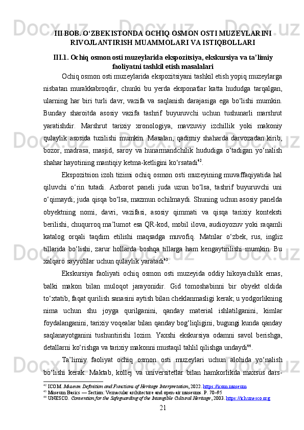 III BOB. O‘ZBEKISTONDA OCHIQ OSMON OSTI MUZEYLARINI
RIVOJLANTIRISH MUAMMOLARI VA ISTIQBOLLARI
III.1. Ochiq osmon osti muzeylarida ekspozitsiya, ekskursiya va ta’limiy
faoliyatni tashkil etish masalalari
Ochiq osmon osti muzeylarida ekspozitsiyani tashkil etish yopiq muzeylarga
nisbatan   murakkabroqdir,   chunki   bu   yerda   eksponatlar   katta   hududga   tarqalgan,
ularning   har   biri   turli   davr,   vazifa   va   saqlanish   darajasiga   ega   bo‘lishi   mumkin.
Bunday   sharoitda   asosiy   vazifa   tashrif   buyuruvchi   uchun   tushunarli   marshrut
yaratishdir.   Marshrut   tarixiy   xronologiya,   mavzuviy   izchillik   yoki   makoniy
qulaylik   asosida   tuzilishi   mumkin.   Masalan,   qadimiy   shaharda   darvozadan   kirib,
bozor,   madrasa,   masjid,   saroy   va   hunarmandchilik   hududiga   o‘tadigan   yo‘nalish
shahar hayotining mantiqiy ketma-ketligini ko‘rsatadi 42
.
Ekspozitsion  izoh tizimi  ochiq osmon  osti  muzeyining muvaffaqiyatida hal
qiluvchi   o‘rin   tutadi.   Axborot   paneli   juda   uzun   bo‘lsa,   tashrif   buyuruvchi   uni
o‘qimaydi; juda qisqa bo‘lsa, mazmun ochilmaydi. Shuning uchun asosiy panelda
obyektning   nomi,   davri,   vazifasi,   asosiy   qimmati   va   qisqa   tarixiy   konteksti
berilishi, chuqurroq ma’lumot esa QR-kod, mobil ilova, audioyozuv yoki raqamli
katalog   orqali   taqdim   etilishi   maqsadga   muvofiq.   Matnlar   o‘zbek,   rus,   ingliz
tillarida   bo‘lishi,   zarur   hollarda   boshqa   tillarga   ham   kengaytirilishi   mumkin.   Bu
xalqaro sayyohlar uchun qulaylik yaratadi 43
.
Ekskursiya   faoliyati   ochiq   osmon   osti   muzeyida   oddiy   hikoyachilik   emas,
balki   makon   bilan   muloqot   jarayonidir.   Gid   tomoshabinni   bir   obyekt   oldida
to‘xtatib, faqat qurilish sanasini aytish bilan cheklanmasligi kerak; u yodgorlikning
nima   uchun   shu   joyga   qurilganini,   qanday   material   ishlatilganini,   kimlar
foydalanganini, tarixiy voqealar bilan qanday bog‘liqligini, bugungi kunda qanday
saqlanayotganini   tushuntirishi   lozim.   Yaxshi   ekskursiya   odamni   savol   berishga,
detallarni ko‘rishga va tarixiy makonni mustaqil tahlil qilishga undaydi 44
.
Ta’limiy   faoliyat   ochiq   osmon   osti   muzeylari   uchun   alohida   yo‘nalish
bo‘lishi   kerak.   Maktab,   kollej   va   universitetlar   bilan   hamkorlikda   maxsus   dars-
42
 ICOM.  Museum Definition and Functions of Heritage Interpretation , 2022.  https://icom.museum
43
  Museum Basics  — Section: Vernacular architecture and open-air museums. P. 70–95
44
 UNESCO.  Convention for the Safeguarding of the Intangible Cultural Heritage , 2003.  https://ich.unesco.org
21 