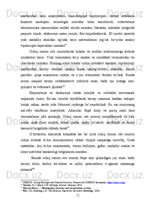 marshrutlar,   dala   amaliyotlari,   mini-tadqiqot   topshiriqlari,   tarixiy   detallarni
kuzatish   mashqlari,   arxeologik   metodlar   bilan   tanishtirish,   restavratsiya
laboratoriyasi   namoyishlari   tashkil   etilishi   mumkin.   Masalan,   talabalar   yodgorlik
pasporti   tuzish,   ekskursiya   matni   yozish,   foto-hujjatlashtirish,   3D   model   yaratish
yoki   mahalliy   aholidan   og‘zaki   tarix   materiallarini   yig‘ish   bo‘yicha   amaliy
topshiriqlar bajarishlari mumkin 45
.
Ochiq   osmon   osti   muzeylarida   bolalar   va   yoshlar   auditoriyasiga   alohida
yondashuv   zarur.   Yosh   tomoshabin   ko‘p   sanalar   va   murakkab   terminlardan   tez
charchashi mumkin. Shuning uchun bolalar uchun interaktiv xaritalar, topishmoqli
marshrutlar,   tarixiy   obrazlar,   amaliy   hunar   mashg‘ulotlari,   maketlar,   sensor
panellar,   qisqa   animatsion   izohlar   va   o‘yin   elementlari   foydali   bo‘ladi.   Bunda
asosiy   maqsad   tarixni   soddalashtirib   yuborish   emas,   balki   uni   yoshga   mos,
qiziqarli va tushunarli qilishdir 46
.
Ekspozitsiya   va   ekskursiya   ishida   ilmiylik   va   estetiklik   muvozanati
saqlanishi   lozim.   Ba’zan   turistik   obyektlarda   tarixiy   mazmun   haddan   tashqari
bezak,   sahna,   savdo   yoki   fotosurat   joylariga   bo‘ysundiriladi.   Bu   esa   muzeyning
ma’rifiy   vazifasini   susaytiradi.   Aksincha,   faqat   ilmiy   va   quruq   matn   ham
tomoshabinni   jalb   qilmaydi.   Ochiq   osmon   osti   muzeyi   muvaffaqiyatli   bo‘lishi
uchun   unda   ilmiy   aniqlik,   vizual   joziba,   qulay   yo‘nalish,   xavfsizlik   va   hissiy
taassurot birgalikda ishlashi kerak 47
.
O‘zbekiston   sharoitida   kelajakda   har   bir   yirik   ochiq   osmon   osti   muzeyi
uchun   alohida   ta’lim   konsepsiyasini   ishlab   chiqish   maqsadga   muvofiq.   Unda
maktablar,   oliy   ta’lim   muassasalari,   turizm   kollejlari,   gidlar,   mahalliy   ustalar   va
ilmiy institutlar hamkorligi belgilanishi mumkin.
  Shunda   ochiq   osmon   osti   muzeyi   faqat   sayr   qilinadigan   joy   emas,   balki
tarixiy   bilim,   kasbiy   ko‘nikma   va   milliy   qadriyatlarni   o‘rganish   markaziga
aylanadi 48
.
45
 UNESCO.  Living Heritage and Cultural Practices Framework , UNESCO documents.  https://unesco.org
46
 Timothy, D.J., Boyd, S.W.  Heritage Tourism . Pearson, 2014.
47
  Museum Basics  — Ethnographic museums and interpretation sections
48
 Falk, J.H., Dierking, L.D.  The Museum Experience Revisited . Routledge, 2016.
22 