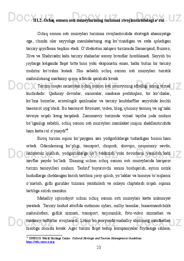 III.2. Ochiq osmon osti muzeylarining turizmni rivojlantirishdagi o‘rni
Ochiq   osmon   osti   muzeylari   turizmni   rivojlantirishda   strategik   ahamiyatga
ega,   chunki   ular   sayyohga   mamlakatning   eng   ko‘rinadigan   va   esda   qoladigan
tarixiy qiyofasini taqdim etadi. O‘zbekiston xalqaro turizmida Samarqand, Buxoro,
Xiva va Shahrisabz kabi  tarixiy shaharlar  asosiy  brendlar hisoblanadi. Sayyoh bu
joylarga   kelganda   faqat   bitta   bino   yoki   eksponatni   emas,   balki   butun   bir   tarixiy
muhitni   ko‘rishni   kutadi.   Shu   sababli   ochiq   osmon   osti   muzeylari   turistik
mahsulotning markaziy qismi sifatida qaralishi kerak.
Turizm nuqtai nazaridan ochiq osmon osti muzeyining afzalligi uning vizual
kuchidadir.   Qadimiy   devorlar,   minoralar,   madrasa   peshtoqlari,   tor   ko‘chalar,
ko‘hna   bozorlar,   arxeologik   qazilmalar   va   tarixiy   landshaftlar   sayyohda   kuchli
taassurot uyg‘otadi. Bu taassurot fotosurat, video, blog, ijtimoiy tarmoq va og‘zaki
tavsiya   orqali   keng   tarqaladi.   Zamonaviy   turizmda   vizual   tajriba   juda   muhim
bo‘lganligi sababli, ochiq osmon osti muzeylari mamlakat imijini shakllantirishda
ham katta rol o‘ynaydi 49
.
Biroq   turizm   oqimi   ko‘paygani   sari   yodgorliklarga   tushadigan   bosim   ham
ortadi.   Odamlarning   ko‘pligi,   transport,   chiqindi,   shovqin,   noqonuniy   savdo,
nazoratsiz   qurilish,   yodgorliklarga   qo‘l   tekkizish   yoki   devorlarni   yemirish   kabi
xavflar   paydo   bo‘ladi.   Shuning   uchun   ochiq   osmon   osti   muzeylarida   barqaror
turizm   tamoyillari   muhim.   Tashrif   buyuruvchi   sonini   boshqarish,   ayrim   nozik
hududlarga cheklangan kirish tartibini joriy qilish, yo‘laklar va himoya to‘siqlarini
o‘rnatish,   gidli   guruhlar   tizimini   yaxshilash   va   onlayn   chiptalash   orqali   oqimni
tartibga solish mumkin.
Mahalliy   iqtisodiyot   uchun   ochiq   osmon   osti   muzeylari   katta   imkoniyat
yaratadi. Tarixiy  hudud atrofida  mehmon  uylari,  milliy  taomlar,  hunarmandchilik
mahsulotlari,   gidlik   xizmati,   transport,   tarjimonlik,   foto-video   xizmatlari   va
madaniy  tadbirlar   rivojlanadi.  Lekin  bu   jarayonda  mahalliy   aholining  manfaatlari
hisobga   olinishi   kerak.   Agar   turizm   faqat   tashqi   kompaniyalar   foydasiga   ishlasa,
49
 UNESCO World Heritage Centre.  Cultural Heritage and Tourism Management Guidelines . 
https://whc.unesco.org
23 