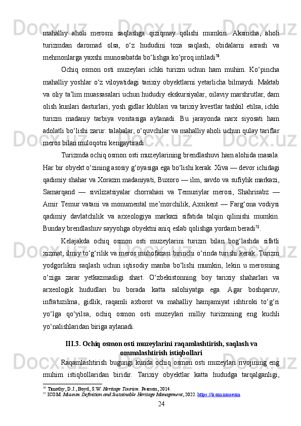 mahalliy   aholi   merosni   saqlashga   qiziqmay   qolishi   mumkin.   Aksincha,   aholi
turizmdan   daromad   olsa,   o‘z   hududini   toza   saqlash,   obidalarni   asrash   va
mehmonlarga yaxshi munosabatda bo‘lishga ko‘proq intiladi 50
.
Ochiq   osmon   osti   muzeylari   ichki   turizm   uchun   ham   muhim.   Ko‘pincha
mahalliy   yoshlar   o‘z   viloyatidagi   tarixiy   obyektlarni   yetarlicha   bilmaydi.   Maktab
va oliy ta’lim muassasalari uchun hududiy ekskursiyalar, oilaviy marshrutlar, dam
olish kunlari dasturlari, yosh gidlar klublari va tarixiy kvestlar tashkil etilsa, ichki
turizm   madaniy   tarbiya   vositasiga   aylanadi.   Bu   jarayonda   narx   siyosati   ham
adolatli bo‘lishi zarur: talabalar, o‘quvchilar va mahalliy aholi uchun qulay tariflar
meros bilan muloqotni kengaytiradi.
Turizmda ochiq osmon osti muzeylarining brendlashuvi ham alohida masala.
Har bir obyekt o‘zining asosiy g‘oyasiga ega bo‘lishi kerak. Xiva — devor ichidagi
qadimiy shahar va Xorazm madaniyati, Buxoro — ilm, savdo va sufiylik markazi,
Samarqand   —   sivilizatsiyalar   chorrahasi   va   Temuriylar   merosi,   Shahrisabz   —
Amir   Temur   vatani   va   monumental   me’morchilik,   Axsikent   —   Farg‘ona   vodiysi
qadimiy   davlatchilik   va   arxeologiya   markazi   sifatida   talqin   qilinishi   mumkin.
Bunday brendlashuv sayyohga obyektni aniq eslab qolishga yordam beradi 51
.
Kelajakda   ochiq   osmon   osti   muzeylarini   turizm   bilan   bog‘lashda   sifatli
xizmat, ilmiy to‘g‘rilik va meros muhofazasi birinchi o‘rinda turishi kerak. Turizm
yodgorlikni   saqlash   uchun   iqtisodiy   manba   bo‘lishi   mumkin,   lekin   u   merosning
o‘ziga   zarar   yetkazmasligi   shart.   O‘zbekistonning   boy   tarixiy   shaharlari   va
arxeologik   hududlari   bu   borada   katta   salohiyatga   ega.   Agar   boshqaruv,
infratuzilma,   gidlik,   raqamli   axborot   va   mahalliy   hamjamiyat   ishtiroki   to‘g‘ri
yo‘lga   qo‘yilsa,   ochiq   osmon   osti   muzeylari   milliy   turizmning   eng   kuchli
yo‘nalishlaridan biriga aylanadi.
III.3. Ochiq osmon osti muzeylarini raqamlashtirish, saqlash va
ommalashtirish istiqbollari
Raqamlashtirish   bugungi   kunda   ochiq   osmon   osti   muzeylari   rivojining   eng
muhim   istiqbollaridan   biridir.   Tarixiy   obyektlar   katta   hududga   tarqalganligi,
50
 Timothy, D.J., Boyd, S.W.  Heritage Tourism . Pearson, 2014.
51
 ICOM.  Museum Definition and Sustainable Heritage Management , 2022.  https://icom.museum
24 