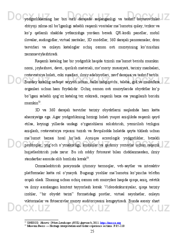 yodgorliklarning   har   biri   turli   darajada   saqlanganligi   va   tashrif   buyuruvchilar
ehtiyoji xilma-xil bo‘lganligi sababli raqamli vositalar ma’lumotni qulay, tezkor va
ko‘p   qatlamli   shaklda   yetkazishga   yordam   beradi.   QR-kodli   panellar,   mobil
ilovalar, audiogidlar, virtual xaritalar, 3D modellar, 360 darajali panoramalar, dron
tasvirlari   va   onlayn   kataloglar   ochiq   osmon   osti   muzeyining   ko‘rinishini
zamonaviylashtiradi.
Raqamli katalog har bir yodgorlik haqida tizimli ma’lumot berishi mumkin:
nomi, joylashuvi, davri, qurilish materiali, me’moriy xususiyati, tarixiy manbalari,
restavratsiya holati, eski suratlari, ilmiy adabiyotlari, xavf darajasi va tashrif tartibi.
Bunday katalog nafaqat sayyoh uchun, balki tadqiqotchi, talaba, gid va muhofaza
organlari   uchun   ham   foydalidir.   Ochiq   osmon   osti   muzeylarida   obyektlar   ko‘p
bo‘lgani   sababli   qog‘oz   katalog   tez   eskiradi,   raqamli   baza   esa   yangilanib   borishi
mumkin 52
.
3D   va   360   darajali   tasvirlar   tarixiy   obyektlarni   saqlashda   ham   katta
ahamiyatga ega. Agar yodgorlikning hozirgi holati yuqori aniqlikda raqamli qayd
etilsa,   keyingi   yillarda   undagi   o‘zgarishlarni   solishtirish,   yemirilish   tezligini
aniqlash,   restavratsiya   rejasini   tuzish   va   favqulodda   holatda   qayta   tiklash   uchun
ma’lumot   bazasi   hosil   bo‘ladi.   Ayniqsa   arxeologik   yodgorliklar,   bezakli
peshtoqlar,   yog‘och   o‘ymakorligi,   koshinlar   va   qadimiy   yozuvlar   uchun   raqamli
hujjatlashtirish   juda   zarur.   Bu   ish   oddiy   fotosurat   bilan   cheklanmasdan,   ilmiy
standartlar asosida olib borilishi kerak 53
.
Ommalashtirish   jarayonida   ijtimoiy   tarmoqlar,   veb-saytlar   va   interaktiv
platformalar   katta   rol   o‘ynaydi.   Bugungi   yoshlar   ma’lumotni   ko‘pincha   telefon
orqali oladi. Shuning uchun ochiq osmon osti muzeylari haqida qisqa, aniq, estetik
va   ilmiy   asoslangan   kontent   tayyorlash   kerak.   Videoekskursiyalar,   qisqa   tarixiy
izohlar,   “bir   obyekt   tarixi”   formatidagi   postlar,   virtual   sayohatlar,   onlayn
viktorinalar va fotoarxivlar muzey auditoriyasini kengaytiradi. Bunda asosiy shart
52
 UNESCO.  Historic Urban Landscape (HUL) Approach , 2011.  https://unesco.org
53
  Museum Basics  — Heritage interpretation and visitor experience sections. P.85–110
25 