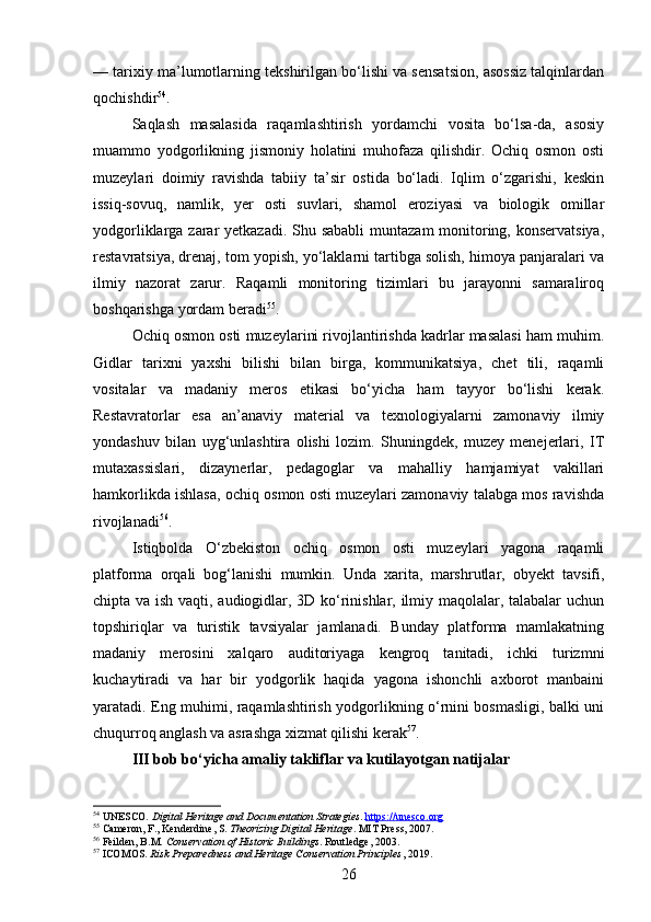— tarixiy ma’lumotlarning tekshirilgan bo‘lishi va sensatsion, asossiz talqinlardan
qochishdir 54
.
Saqlash   masalasida   raqamlashtirish   yordamchi   vosita   bo‘lsa-da,   asosiy
muammo   yodgorlikning   jismoniy   holatini   muhofaza   qilishdir.   Ochiq   osmon   osti
muzeylari   doimiy   ravishda   tabiiy   ta’sir   ostida   bo‘ladi.   Iqlim   o‘zgarishi,   keskin
issiq-sovuq,   namlik,   yer   osti   suvlari,   shamol   eroziyasi   va   biologik   omillar
yodgorliklarga zarar  yetkazadi. Shu sababli  muntazam  monitoring, konservatsiya,
restavratsiya, drenaj, tom yopish, yo‘laklarni tartibga solish, himoya panjaralari va
ilmiy   nazorat   zarur.   Raqamli   monitoring   tizimlari   bu   jarayonni   samaraliroq
boshqarishga yordam beradi 55
.
Ochiq osmon osti muzeylarini rivojlantirishda kadrlar masalasi ham muhim.
Gidlar   tarixni   yaxshi   bilishi   bilan   birga,   kommunikatsiya,   chet   tili,   raqamli
vositalar   va   madaniy   meros   etikasi   bo‘yicha   ham   tayyor   bo‘lishi   kerak.
Restavratorlar   esa   an’anaviy   material   va   texnologiyalarni   zamonaviy   ilmiy
yondashuv   bilan   uyg‘unlashtira   olishi   lozim.   Shuningdek,   muzey   menejerlari,   IT
mutaxassislari,   dizaynerlar,   pedagoglar   va   mahalliy   hamjamiyat   vakillari
hamkorlikda ishlasa, ochiq osmon osti muzeylari zamonaviy talabga mos ravishda
rivojlanadi 56
.
Istiqbolda   O‘zbekiston   ochiq   osmon   osti   muzeylari   yagona   raqamli
platforma   orqali   bog‘lanishi   mumkin.   Unda   xarita,   marshrutlar,   obyekt   tavsifi,
chipta va ish vaqti, audiogidlar, 3D ko‘rinishlar, ilmiy maqolalar, talabalar uchun
topshiriqlar   va   turistik   tavsiyalar   jamlanadi.   Bunday   platforma   mamlakatning
madaniy   merosini   xalqaro   auditoriyaga   kengroq   tanitadi,   ichki   turizmni
kuchaytiradi   va   har   bir   yodgorlik   haqida   yagona   ishonchli   axborot   manbaini
yaratadi. Eng muhimi, raqamlashtirish yodgorlikning o‘rnini bosmasligi, balki uni
chuqurroq anglash va asrashga xizmat qilishi kerak 57
.
III bob bo‘yicha amaliy takliflar va kutilayotgan natijalar
54
 UNESCO.  Digital Heritage and Documentation Strategies .  https://unesco.org
55
 Cameron, F., Kenderdine, S.  Theorizing Digital Heritage . MIT Press, 2007.
56
 Feilden, B.M.  Conservation of Historic Buildings . Routledge, 2003.
57
 ICOMOS.  Risk Preparedness and Heritage Conservation Principles , 2019.
26 