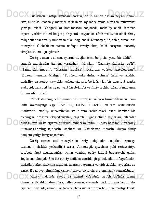 Kutilayotgan   natija   shundan   iboratki,   ochiq   osmon   osti   muzeylari   tizimli
rivojlantirilsa,   madaniy   merosni   saqlash   va   iqtisodiy   foyda   o‘rtasida   muvozanat
yuzaga   keladi.   Yodgorliklar   buzilmasdan   saqlanadi,   mahalliy   aholi   daromad
topadi,   yoshlar   tarixni   ko‘proq   o‘rganadi,   sayyohlar   sifatli   ma’lumot   oladi,   ilmiy
tadqiqotlar esa amaliy muhofaza bilan bog‘lanadi. Shunday qilib, ochiq osmon osti
muzeylari   O‘zbekiston   uchun   nafaqat   tarixiy   faxr,   balki   barqaror   madaniy
rivojlanish omiliga aylanadi.
Ochiq   osmon   osti   muzeylarini   rivojlantirish   bo‘yicha   yana   bir   taklif   —
tematik   marshrutlar   tizimini   yaratishdir.   Masalan,   “Qadimiy   shaharlar   yo‘li”,
“Temuriylar   merosi”,   “Xorazm   qal’alari”,   “Farg‘ona   vodiysi   arxeologiyasi”,
“Buxoro   hunarmandchiligi”,   “Toshkent   eski   shahar   xotirasi”   kabi   yo‘nalishlar
mahalliy   va   xorijiy   sayyohlar   uchun   qiziqarli   bo‘ladi.   Har   bir   marshrut   xarita,
audiogid, transport tavsiyasi,  vaqt hisob-kitobi va ilmiy izohlar bilan ta’minlansa,
turizm sifati oshadi.
O‘zbekistonning ochiq osmon osti muzeylari xalqaro hamkorlik uchun ham
katta   imkoniyatga   ega.   UNESCO,   ICOM,   ICOMOS,   xalqaro   restavratsiya
markazlari,   xorijiy   universitetlar   va   turizm   tashkilotlari   bilan   hamkorlikda
treninglar,   qo‘shma   ekspeditsiyalar,   raqamli   hujjatlashtirish   loyihalari,   talabalar
almashinuvi va ko‘rgazmalar tashkil etilishi mumkin. Bunday hamkorlik mahalliy
mutaxassislarning   tajribasini   oshiradi   va   O‘zbekiston   merosini   dunyo   ilmiy
hamjamiyatiga kengroq tanitadi.
Ochiq   osmon   osti   muzeylarida   ilmiy   tadqiqotlar   natijalari   ommaga
tushunarli   shaklda   yetkazilishi   zarur.   Arxeologik   qazishma   yoki   restavratsiya
hisoboti   faqat   mutaxassislar   uchun   yozilsa,   oddiy   tashrif   buyuruvchi   undan
foydalana olmaydi. Shu bois ilmiy natijalar asosida qisqa bukletlar, infografikalar,
maketlar, rekonstruksiya rasmlari, interaktiv ekranlar va videoizohlar tayyorlanishi
kerak. Bu jarayon ilmiylikni kamaytirmaydi, aksincha uni ommaga yaqinlashtiradi.
Muzey   hududida   savdo   va   xizmat   ko‘rsatish   tartibli   bo‘lishi   lozim.
Hunarmandchilik mahsulotlari, milliy taomlar, suvenirlar va foto xizmatlari turistik
tajribani  boyitadi,  ammo  ular   tarixiy  obida   ustidan  ustun  bo‘lib  ketmasligi  kerak.
27 