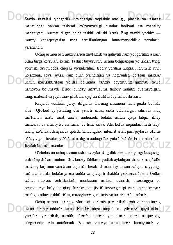 Savdo   rastalari   yodgorlik   devorlariga   yopishtirilmasligi,   plastik   va   sifatsiz
mahsulotlar   haddan   tashqari   ko‘paymasligi,   ustalar   faoliyati   esa   mahalliy
madaniyatni   hurmat   qilgan   holda   tashkil   etilishi   kerak.   Eng   yaxshi   yechim   —
muzey   konsepsiyasiga   mos   sertifikatlangan   hunarmandchilik   zonalarini
yaratishdir.
Ochiq osmon osti muzeylarida xavfsizlik va qulaylik ham yodgorlikni asrash
bilan birga ko‘rilishi kerak. Tashrif buyuruvchi uchun belgilangan yo‘laklar, tungi
yoritish,   favqulodda   chiqish   yo‘nalishlari,   tibbiy   yordam   nuqtasi,   ichimlik   suvi,
hojatxona,   soya   joylar,   dam   olish   o‘rindiqlari   va   nogironligi   bo‘lgan   shaxslar
uchun   moslashtirilgan   yo‘llar   bo‘lmasa,   tarixiy   obyektning   qimmati   to‘liq
namoyon   bo‘lmaydi.   Biroq   bunday   infratuzilma   tarixiy   muhitni   buzmaydigan,
rang, material va joylashuv jihatidan uyg‘un shaklda loyihalanishi zarur.
Raqamli   vositalar   joriy   etilganda   ularning   mazmuni   ham   puxta   bo‘lishi
shart.   QR-kod   qo‘yishning   o‘zi   yetarli   emas;   unda   ochiladigan   sahifada   aniq
ma’lumot,   sifatli   surat,   xarita,   audioizoh,   bolalar   uchun   qisqa   talqin,   ilmiy
manbalar   va   amaliy   ko‘rsatmalar   bo‘lishi   kerak.   Aks   holda   raqamlashtirish   faqat
tashqi ko‘rinish darajasida qoladi. Shuningdek, internet sifati past joylarda offline
ishlaydigan ilovalar, yuklab olinadigan audiogidlar yoki lokal Wi-Fi tizimlari ham
foydali bo‘lishi mumkin.
O‘zbekiston ochiq osmon osti muzeylarida gidlik xizmatini yangi bosqichga
olib chiqish ham muhim. Gid tarixiy faktlarni yodlab aytadigan shaxs emas, balki
madaniy tarjimon vazifasini  bajarishi  kerak. U mahalliy tarixni  xalqaro sayyohga
tushunarli   tilda,  bolalarga   esa  sodda  va  qiziqarli   shaklda   yetkazishi  lozim.  Gidlar
uchun   maxsus   sertifikatlash,   muntazam   malaka   oshirish,   arxeologiya   va
restavratsiya   bo‘yicha   qisqa   kurslar,   xorijiy   til   tayyorgarligi   va   nutq   madaniyati
mashg‘ulotlari tashkil etilsa, muzeylarning ta’limiy va turistik sifati oshadi.
Ochiq   osmon   osti   muzeylari   uchun   ilmiy   pasportlashtirish   va   monitoring
tizimi   doimiy   ishlashi   kerak.   Har   bir   obyektning   holati   yilma-yil   qayd   etilsa,
yoriqlar,   yemirilish,   namlik,   o‘simlik   bosimi   yoki   inson   ta’siri   natijasidagi
o‘zgarishlar   erta   aniqlanadi.   Bu   restavratsiya   xarajatlarini   kamaytiradi   va
28 