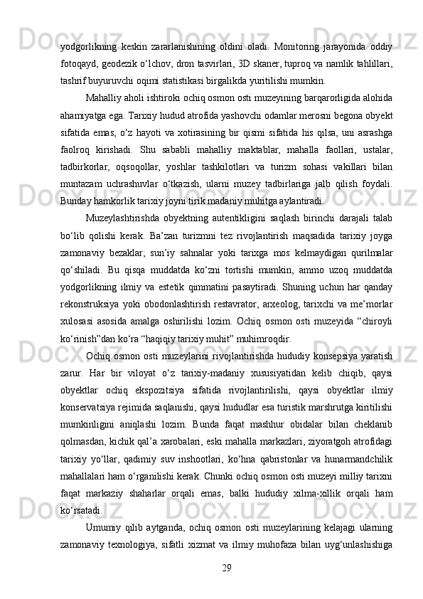 yodgorlikning   keskin   zararlanishining   oldini   oladi.   Monitoring   jarayonida   oddiy
fotoqayd, geodezik o‘lchov, dron tasvirlari, 3D skaner, tuproq va namlik tahlillari,
tashrif buyuruvchi oqimi statistikasi birgalikda yuritilishi mumkin.
Mahalliy aholi ishtiroki ochiq osmon osti muzeyining barqarorligida alohida
ahamiyatga ega. Tarixiy hudud atrofida yashovchi odamlar merosni begona obyekt
sifatida  emas,   o‘z   hayoti   va   xotirasining   bir   qismi   sifatida   his   qilsa,   uni   asrashga
faolroq   kirishadi.   Shu   sababli   mahalliy   maktablar,   mahalla   faollari,   ustalar,
tadbirkorlar,   oqsoqollar,   yoshlar   tashkilotlari   va   turizm   sohasi   vakillari   bilan
muntazam   uchrashuvlar   o‘tkazish,   ularni   muzey   tadbirlariga   jalb   qilish   foydali.
Bunday hamkorlik tarixiy joyni tirik madaniy muhitga aylantiradi.
Muzeylashtirishda   obyektning   autentikligini   saqlash   birinchi   darajali   talab
bo‘lib   qolishi   kerak.   Ba’zan   turizmni   tez   rivojlantirish   maqsadida   tarixiy   joyga
zamonaviy   bezaklar,   sun’iy   sahnalar   yoki   tarixga   mos   kelmaydigan   qurilmalar
qo‘shiladi.   Bu   qisqa   muddatda   ko‘zni   tortishi   mumkin,   ammo   uzoq   muddatda
yodgorlikning   ilmiy   va   estetik   qimmatini   pasaytiradi.   Shuning   uchun   har   qanday
rekonstruksiya   yoki   obodonlashtirish   restavrator,   arxeolog,   tarixchi   va   me’morlar
xulosasi   asosida   amalga   oshirilishi   lozim.   Ochiq   osmon   osti   muzeyida   “chiroyli
ko‘rinish”dan ko‘ra “haqiqiy tarixiy muhit” muhimroqdir.
Ochiq   osmon   osti   muzeylarini   rivojlantirishda   hududiy   konsepsiya   yaratish
zarur.   Har   bir   viloyat   o‘z   tarixiy-madaniy   xususiyatidan   kelib   chiqib,   qaysi
obyektlar   ochiq   ekspozitsiya   sifatida   rivojlantirilishi,   qaysi   obyektlar   ilmiy
konservatsiya rejimida saqlanishi, qaysi hududlar esa turistik marshrutga kiritilishi
mumkinligini   aniqlashi   lozim.   Bunda   faqat   mashhur   obidalar   bilan   cheklanib
qolmasdan, kichik qal’a xarobalari, eski mahalla markazlari, ziyoratgoh atrofidagi
tarixiy   yo‘llar,   qadimiy   suv   inshootlari,   ko‘hna   qabristonlar   va   hunarmandchilik
mahallalari ham o‘rganilishi kerak. Chunki ochiq osmon osti muzeyi milliy tarixni
faqat   markaziy   shaharlar   orqali   emas,   balki   hududiy   xilma-xillik   orqali   ham
ko‘rsatadi.
Umumiy   qilib   aytganda,   ochiq   osmon   osti   muzeylarining   kelajagi   ularning
zamonaviy   texnologiya,   sifatli   xizmat   va   ilmiy   muhofaza   bilan   uyg‘unlashishiga
29 