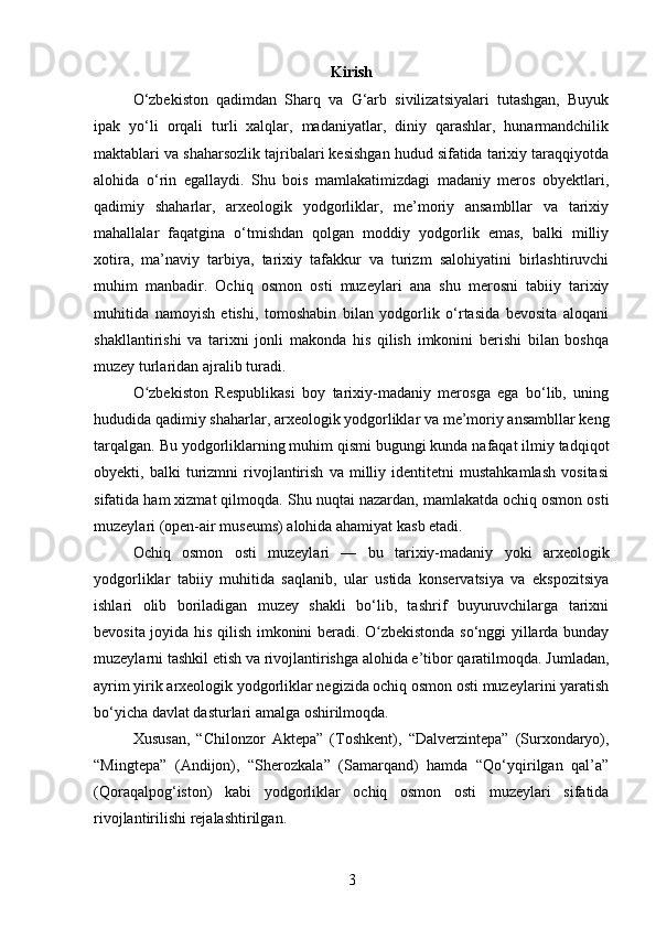 Kirish
O‘zbekiston   qadimdan   Sharq   va   G‘arb   sivilizatsiyalari   tutashgan,   Buyuk
ipak   yo‘li   orqali   turli   xalqlar,   madaniyatlar,   diniy   qarashlar,   hunarmandchilik
maktablari va shaharsozlik tajribalari kesishgan hudud sifatida tarixiy taraqqiyotda
alohida   o‘rin   egallaydi.   Shu   bois   mamlakatimizdagi   madaniy   meros   obyektlari,
qadimiy   shaharlar,   arxeologik   yodgorliklar,   me’moriy   ansambllar   va   tarixiy
mahallalar   faqatgina   o‘tmishdan   qolgan   moddiy   yodgorlik   emas,   balki   milliy
xotira,   ma’naviy   tarbiya,   tarixiy   tafakkur   va   turizm   salohiyatini   birlashtiruvchi
muhim   manbadir.   Ochiq   osmon   osti   muzeylari   ana   shu   merosni   tabiiy   tarixiy
muhitida   namoyish   etishi,   tomoshabin   bilan   yodgorlik   o‘rtasida   bevosita   aloqani
shakllantirishi   va   tarixni   jonli   makonda   his   qilish   imkonini   berishi   bilan   boshqa
muzey turlaridan ajralib turadi.
O zbekiston   Respublikasi   boy   tarixiy-madaniy   merosga   ega   bo‘lib,   uningʻ
hududida qadimiy shaharlar, arxeologik yodgorliklar va me’moriy ansambllar keng
tarqalgan. Bu yodgorliklarning muhim qismi bugungi kunda nafaqat ilmiy tadqiqot
obyekti,   balki   turizmni   rivojlantirish   va   milliy   identitetni   mustahkamlash   vositasi
sifatida ham xizmat qilmoqda.  Shu nuqtai nazardan, mamlakatda ochiq osmon osti
muzeylari (open-air museums) alohida ahamiyat kasb etadi.
Ochiq   osmon   osti   muzeylari   —   bu   tarixiy-madaniy   yoki   arxeologik
yodgorliklar   tabiiy   muhitida   saqlanib,   ular   ustida   konservatsiya   va   ekspozitsiya
ishlari   olib   boriladigan   muzey   shakli   bo‘lib,   tashrif   buyuruvchilarga   tarixni
bevosita joyida his qilish imkonini beradi. O zbekistonda so‘nggi yillarda bunday	
ʻ
muzeylarni tashkil etish va rivojlantirishga alohida e’tibor qaratilmoqda. Jumladan,
ayrim yirik arxeologik yodgorliklar negizida ochiq osmon osti muzeylarini yaratish
bo‘yicha davlat dasturlari amalga oshirilmoqda.
Xususan,   “Chilonzor   Aktepa”   (Toshkent),   “Dalverzintepa”   (Surxondaryo),
“Mingtepa”   (Andijon),   “Sherozkala”   (Samarqand)   hamda   “Qo‘yqirilgan   qal’a”
(Qoraqalpog‘iston)   kabi   yodgorliklar   ochiq   osmon   osti   muzeylari   sifatida
rivojlantirilishi rejalashtirilgan. 
3 