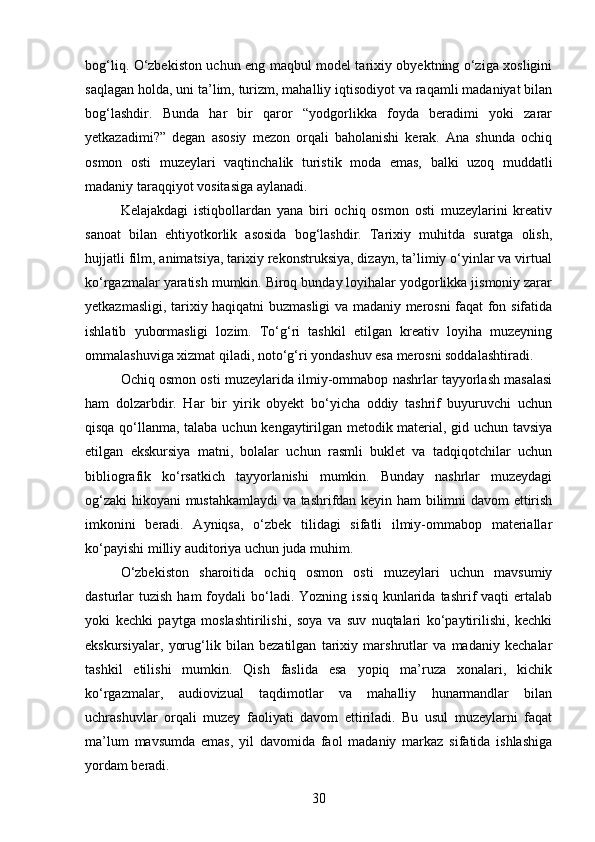 bog‘liq. O‘zbekiston uchun eng maqbul model tarixiy obyektning o‘ziga xosligini
saqlagan holda, uni ta’lim, turizm, mahalliy iqtisodiyot va raqamli madaniyat bilan
bog‘lashdir.   Bunda   har   bir   qaror   “yodgorlikka   foyda   beradimi   yoki   zarar
yetkazadimi?”   degan   asosiy   mezon   orqali   baholanishi   kerak.   Ana   shunda   ochiq
osmon   osti   muzeylari   vaqtinchalik   turistik   moda   emas,   balki   uzoq   muddatli
madaniy taraqqiyot vositasiga aylanadi.
Kelajakdagi   istiqbollardan   yana   biri   ochiq   osmon   osti   muzeylarini   kreativ
sanoat   bilan   ehtiyotkorlik   asosida   bog‘lashdir.   Tarixiy   muhitda   suratga   olish,
hujjatli film, animatsiya, tarixiy rekonstruksiya, dizayn, ta’limiy o‘yinlar va virtual
ko‘rgazmalar yaratish mumkin. Biroq bunday loyihalar yodgorlikka jismoniy zarar
yetkazmasligi, tarixiy haqiqatni buzmasligi va madaniy merosni faqat fon sifatida
ishlatib   yubormasligi   lozim.   To‘g‘ri   tashkil   etilgan   kreativ   loyiha   muzeyning
ommalashuviga xizmat qiladi, noto‘g‘ri yondashuv esa merosni soddalashtiradi.
Ochiq osmon osti muzeylarida ilmiy-ommabop nashrlar tayyorlash masalasi
ham   dolzarbdir.   Har   bir   yirik   obyekt   bo‘yicha   oddiy   tashrif   buyuruvchi   uchun
qisqa qo‘llanma, talaba uchun kengaytirilgan metodik material, gid uchun tavsiya
etilgan   ekskursiya   matni,   bolalar   uchun   rasmli   buklet   va   tadqiqotchilar   uchun
bibliografik   ko‘rsatkich   tayyorlanishi   mumkin.   Bunday   nashrlar   muzeydagi
og‘zaki  hikoyani mustahkamlaydi va tashrifdan keyin ham bilimni davom ettirish
imkonini   beradi.   Ayniqsa,   o‘zbek   tilidagi   sifatli   ilmiy-ommabop   materiallar
ko‘payishi milliy auditoriya uchun juda muhim.
O‘zbekiston   sharoitida   ochiq   osmon   osti   muzeylari   uchun   mavsumiy
dasturlar  tuzish  ham   foydali   bo‘ladi.  Yozning  issiq  kunlarida  tashrif  vaqti   ertalab
yoki   kechki   paytga   moslashtirilishi,   soya   va   suv   nuqtalari   ko‘paytirilishi,   kechki
ekskursiyalar,   yorug‘lik   bilan   bezatilgan   tarixiy   marshrutlar   va   madaniy   kechalar
tashkil   etilishi   mumkin.   Qish   faslida   esa   yopiq   ma’ruza   xonalari,   kichik
ko‘rgazmalar,   audiovizual   taqdimotlar   va   mahalliy   hunarmandlar   bilan
uchrashuvlar   orqali   muzey   faoliyati   davom   ettiriladi.   Bu   usul   muzeylarni   faqat
ma’lum   mavsumda   emas,   yil   davomida   faol   madaniy   markaz   sifatida   ishlashiga
yordam beradi.
30 