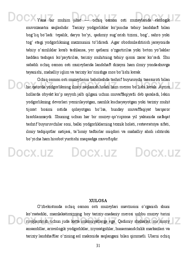 Yana   bir   muhim   jihat   —   ochiq   osmon   osti   muzeylarida   ekologik
muvozanatni   saqlashdir.   Tarixiy   yodgorliklar   ko‘pincha   tabiiy   landshaft   bilan
bog‘liq   bo‘ladi:   tepalik,   daryo   bo‘yi,   qadimiy   sug‘orish   tizimi,   bog‘,   sahro   yoki
tog‘   etagi   yodgorlikning   mazmunini   to‘ldiradi.   Agar   obodonlashtirish   jarayonida
tabiiy   o‘simliklar   kesib   tashlansa,   yer   qatlami   o‘zgartirilsa   yoki   beton   yo‘laklar
haddan   tashqari   ko‘paytirilsa,   tarixiy   muhitning   tabiiy   qismi   zarar   ko‘radi.   Shu
sababli   ochiq   osmon   osti   muzeylarida   landshaft   dizayni   ham   ilmiy   yondashuvga
tayanishi, mahalliy iqlim va tarixiy ko‘rinishga mos bo‘lishi kerak.
Ochiq osmon osti muzeylarini baholashda tashrif buyuruvchi taassuroti bilan
bir qatorda yodgorlikning ilmiy saqlanish holati ham mezon bo‘lishi kerak. Ayrim
hollarda obyekt ko‘p sayyoh jalb qilgani uchun muvaffaqiyatli deb qaraladi, lekin
yodgorlikning devorlari yemirilayotgan, namlik kuchayayotgan yoki tarixiy muhit
tijorat   bosimi   ostida   qolayotgan   bo‘lsa,   bunday   muvaffaqiyat   barqaror
hisoblanmaydi.   Shuning   uchun   har   bir   muzey-qo‘riqxona   yil   yakunida   nafaqat
tashrif buyuruvchilar soni, balki yodgorliklarning texnik holati, restavratsiya sifati,
ilmiy   tadqiqotlar   natijasi,   ta’limiy   tadbirlar   miqdori   va   mahalliy   aholi   ishtiroki
bo‘yicha ham hisobot yuritishi maqsadga muvofiqdir.
XULOSA
O‘zbekistonda   ochiq   osmon   osti   muzeylari   mavzusini   o‘rganish   shuni
ko‘rsatadiki,   mamlakatimizning   boy   tarixiy-madaniy   merosi   ushbu   muzey   turini
rivojlantirish   uchun   juda   katta   imkoniyatlarga   ega.   Qadimiy   shaharlar,   me’moriy
ansambllar, arxeologik yodgorliklar, ziyoratgohlar, hunarmandchilik markazlari va
tarixiy landshaftlar o‘zining asl makonida saqlangani bilan qimmatli. Ularni ochiq
31 