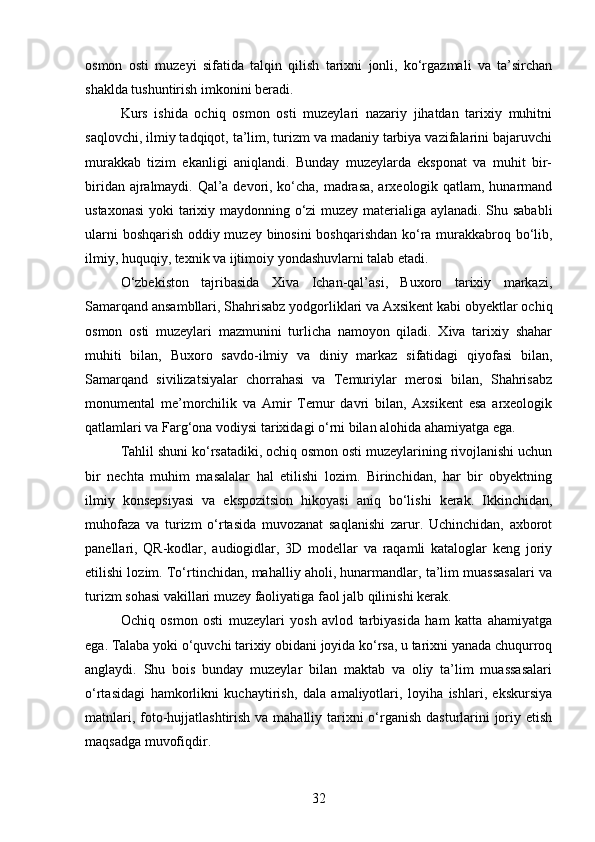 osmon   osti   muzeyi   sifatida   talqin   qilish   tarixni   jonli,   ko‘rgazmali   va   ta’sirchan
shaklda tushuntirish imkonini beradi.
Kurs   ishida   ochiq   osmon   osti   muzeylari   nazariy   jihatdan   tarixiy   muhitni
saqlovchi, ilmiy tadqiqot, ta’lim, turizm va madaniy tarbiya vazifalarini bajaruvchi
murakkab   tizim   ekanligi   aniqlandi.   Bunday   muzeylarda   eksponat   va   muhit   bir-
biridan ajralmaydi. Qal’a devori, ko‘cha, madrasa, arxeologik qatlam, hunarmand
ustaxonasi  yoki tarixiy maydonning o‘zi muzey materialiga aylanadi. Shu sababli
ularni boshqarish oddiy muzey binosini boshqarishdan ko‘ra murakkabroq bo‘lib,
ilmiy, huquqiy, texnik va ijtimoiy yondashuvlarni talab etadi.
O‘zbekiston   tajribasida   Xiva   Ichan-qal’asi,   Buxoro   tarixiy   markazi,
Samarqand ansambllari, Shahrisabz yodgorliklari va Axsikent kabi obyektlar ochiq
osmon   osti   muzeylari   mazmunini   turlicha   namoyon   qiladi.   Xiva   tarixiy   shahar
muhiti   bilan,   Buxoro   savdo-ilmiy   va   diniy   markaz   sifatidagi   qiyofasi   bilan,
Samarqand   sivilizatsiyalar   chorrahasi   va   Temuriylar   merosi   bilan,   Shahrisabz
monumental   me’morchilik   va   Amir   Temur   davri   bilan,   Axsikent   esa   arxeologik
qatlamlari va Farg‘ona vodiysi tarixidagi o‘rni bilan alohida ahamiyatga ega.
Tahlil shuni ko‘rsatadiki, ochiq osmon osti muzeylarining rivojlanishi uchun
bir   nechta   muhim   masalalar   hal   etilishi   lozim.   Birinchidan,   har   bir   obyektning
ilmiy   konsepsiyasi   va   ekspozitsion   hikoyasi   aniq   bo‘lishi   kerak.   Ikkinchidan,
muhofaza   va   turizm   o‘rtasida   muvozanat   saqlanishi   zarur.   Uchinchidan,   axborot
panellari,   QR-kodlar,   audiogidlar,   3D   modellar   va   raqamli   kataloglar   keng   joriy
etilishi lozim. To‘rtinchidan, mahalliy aholi, hunarmandlar, ta’lim muassasalari va
turizm sohasi vakillari muzey faoliyatiga faol jalb qilinishi kerak.
Ochiq   osmon   osti   muzeylari   yosh   avlod   tarbiyasida   ham   katta   ahamiyatga
ega. Talaba yoki o‘quvchi tarixiy obidani joyida ko‘rsa, u tarixni yanada chuqurroq
anglaydi.   Shu   bois   bunday   muzeylar   bilan   maktab   va   oliy   ta’lim   muassasalari
o‘rtasidagi   hamkorlikni   kuchaytirish,   dala   amaliyotlari,   loyiha   ishlari,   ekskursiya
matnlari, foto-hujjatlashtirish va mahalliy tarixni  o‘rganish dasturlarini joriy etish
maqsadga muvofiqdir.
32 
