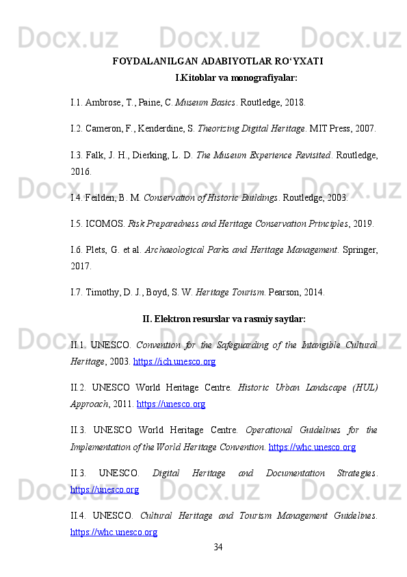 FOYDALANILGAN ADABIYOTLAR RO‘YXATI
I.Kitoblar va monografiyalar:
I.1. Ambrose, T., Paine, C.  Museum Basics . Routledge, 2018.
I.2. Cameron, F., Kenderdine, S.  Theorizing Digital Heritage . MIT Press, 2007.
I.3. Falk, J. H., Dierking, L. D.   The Museum Experience Revisited . Routledge,
2016.
I.4. Feilden, B. M.  Conservation of Historic Buildings . Routledge, 2003.
I.5. ICOMOS.  Risk Preparedness and Heritage Conservation Principles , 2019.
I.6. Plets, G. et al.   Archaeological Parks and Heritage Management . Springer,
2017.
I.7. Timothy, D. J., Boyd, S. W.  Heritage Tourism . Pearson, 2014.
II. Elektron resurslar va rasmiy saytlar:
II.1.   UNESCO.   Convention   for   the   Safeguarding   of   the   Intangible   Cultural
Heritage , 2003.  https://ich.unesco.org
II.2.   UNESCO   World   Heritage   Centre.   Historic   Urban   Landscape   (HUL)
Approach , 2011.  https://unesco.org
II.3.   UNESCO   World   Heritage   Centre.   Operational   Guidelines   for   the
Implementation of the World Heritage Convention .  https://whc.unesco.org
II.3.   UNESCO.   Digital   Heritage   and   Documentation   Strategies .
https://unesco.org
II.4.   UNESCO.   Cultural   Heritage   and   Tourism   Management   Guidelines .
https://whc.unesco.org
34 