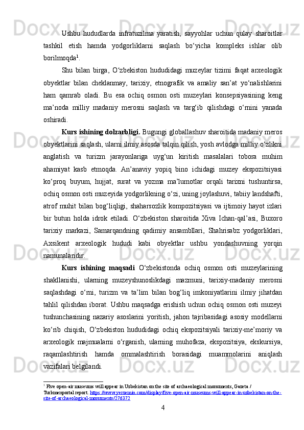 Ushbu   hududlarda   infratuzilma   yaratish,   sayyohlar   uchun   qulay   sharoitlar
tashkil   etish   hamda   yodgorliklarni   saqlash   bo‘yicha   kompleks   ishlar   olib
borilmoqda 1
.
Shu   bilan   birga,   O zbekiston   hududidagi   muzeylar   tizimi   faqat   arxeologikʻ
obyektlar   bilan   cheklanmay,   tarixiy,   etnografik   va   amaliy   san’at   yo‘nalishlarini
ham   qamrab   oladi.   Bu   esa   ochiq   osmon   osti   muzeylari   konsepsiyasining   keng
ma’noda   milliy   madaniy   merosni   saqlash   va   targ‘ib   qilishdagi   o‘rnini   yanada
oshiradi.
Kurs ishining dolzarbligi.  Bugungi globallashuv sharoitida madaniy meros
obyektlarini saqlash, ularni ilmiy asosda talqin qilish, yosh avlodga milliy o‘zlikni
anglatish   va   turizm   jarayonlariga   uyg‘un   kiritish   masalalari   tobora   muhim
ahamiyat   kasb   etmoqda.   An’anaviy   yopiq   bino   ichidagi   muzey   ekspozitsiyasi
ko‘proq   buyum,   hujjat,   surat   va   yozma   ma’lumotlar   orqali   tarixni   tushuntirsa,
ochiq osmon osti muzeyida yodgorlikning o‘zi, uning joylashuvi, tabiiy landshafti,
atrof   muhit   bilan  bog‘liqligi,   shaharsozlik   kompozitsiyasi   va  ijtimoiy  hayot   izlari
bir   butun   holda   idrok   etiladi.   O‘zbekiston   sharoitida   Xiva   Ichan-qal’asi,   Buxoro
tarixiy   markazi,   Samarqandning   qadimiy   ansambllari,   Shahrisabz   yodgorliklari,
Axsikent   arxeologik   hududi   kabi   obyektlar   ushbu   yondashuvning   yorqin
namunalaridir.
Kurs   ishining   maqsadi   O‘zbekistonda   ochiq   osmon   osti   muzeylarining
shakllanishi,   ularning   muzeyshunoslikdagi   mazmuni,   tarixiy-madaniy   merosni
saqlashdagi   o‘rni,   turizm   va   ta’lim   bilan   bog‘liq   imkoniyatlarini   ilmiy   jihatdan
tahlil   qilishdan   iborat.   Ushbu   maqsadga   erishish   uchun   ochiq   osmon   osti   muzeyi
tushunchasining   nazariy   asoslarini   yoritish,   jahon   tajribasidagi   asosiy   modellarni
ko‘rib   chiqish,   O‘zbekiston   hududidagi   ochiq   ekspozitsiyali   tarixiy-me’moriy   va
arxeologik   majmualarni   o‘rganish,   ularning   muhofaza,   ekspozitsiya,   ekskursiya,
raqamlashtirish   hamda   ommalashtirish   borasidagi   muammolarini   aniqlash
vazifalari belgilandi.
1
 Five open-air museums will appear in Uzbekistan on the site of archaeological monuments, Gazeta / 
Turkmenportal report.  https://www.yerzemin.com/display/five-open-air-museums-will-appear-in-uzbekistan-on-the-
site-of-archaeological-monuments/276372
4 