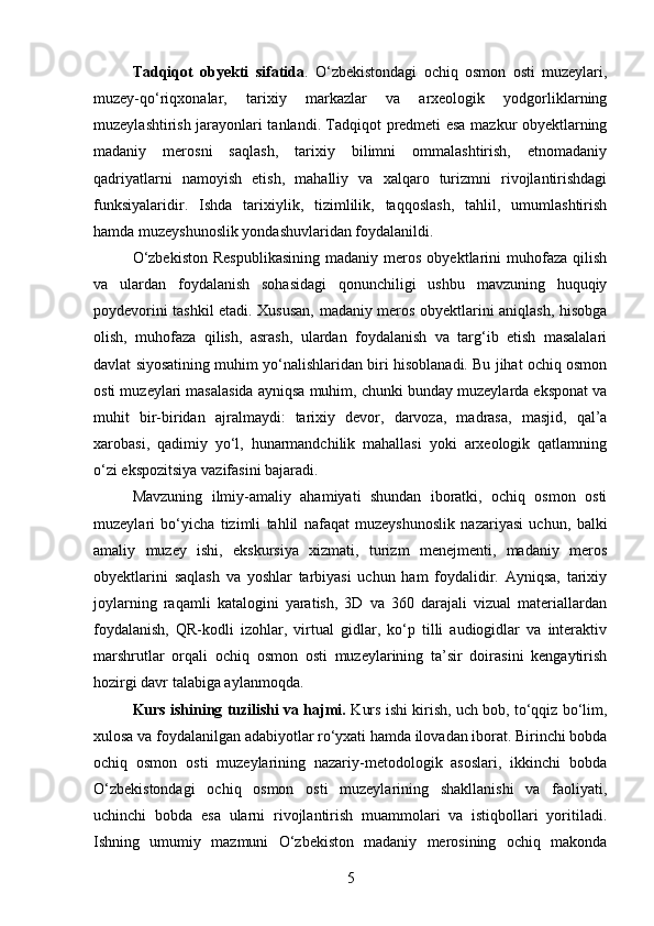Tadqiqot   obyekti   sifatida .   O‘zbekistondagi   ochiq   osmon   osti   muzeylari,
muzey-qo‘riqxonalar,   tarixiy   markazlar   va   arxeologik   yodgorliklarning
muzeylashtirish jarayonlari tanlandi. Tadqiqot predmeti esa mazkur obyektlarning
madaniy   merosni   saqlash,   tarixiy   bilimni   ommalashtirish,   etnomadaniy
qadriyatlarni   namoyish   etish,   mahalliy   va   xalqaro   turizmni   rivojlantirishdagi
funksiyalaridir.   Ishda   tarixiylik,   tizimlilik,   taqqoslash,   tahlil,   umumlashtirish
hamda muzeyshunoslik yondashuvlaridan foydalanildi.
O‘zbekiston  Respublikasining   madaniy  meros   obyektlarini  muhofaza  qilish
va   ulardan   foydalanish   sohasidagi   qonunchiligi   ushbu   mavzuning   huquqiy
poydevorini tashkil etadi. Xususan, madaniy meros obyektlarini aniqlash, hisobga
olish,   muhofaza   qilish,   asrash,   ulardan   foydalanish   va   targ‘ib   etish   masalalari
davlat siyosatining muhim yo‘nalishlaridan biri hisoblanadi. Bu jihat ochiq osmon
osti muzeylari masalasida ayniqsa muhim, chunki bunday muzeylarda eksponat va
muhit   bir-biridan   ajralmaydi:   tarixiy   devor,   darvoza,   madrasa,   masjid,   qal’a
xarobasi,   qadimiy   yo‘l,   hunarmandchilik   mahallasi   yoki   arxeologik   qatlamning
o‘zi ekspozitsiya vazifasini bajaradi.
Mavzuning   ilmiy-amaliy   ahamiyati   shundan   iboratki,   ochiq   osmon   osti
muzeylari   bo‘yicha   tizimli   tahlil   nafaqat   muzeyshunoslik   nazariyasi   uchun,   balki
amaliy   muzey   ishi,   ekskursiya   xizmati,   turizm   menejmenti,   madaniy   meros
obyektlarini   saqlash   va   yoshlar   tarbiyasi   uchun   ham   foydalidir.   Ayniqsa,   tarixiy
joylarning   raqamli   katalogini   yaratish,   3D   va   360   darajali   vizual   materiallardan
foydalanish,   QR-kodli   izohlar,   virtual   gidlar,   ko‘p   tilli   audiogidlar   va   interaktiv
marshrutlar   orqali   ochiq   osmon   osti   muzeylarining   ta’sir   doirasini   kengaytirish
hozirgi davr talabiga aylanmoqda.
Kurs ishining tuzilishi va hajmi.  Kurs ishi kirish, uch bob, to‘qqiz bo‘lim,
xulosa va foydalanilgan adabiyotlar ro‘yxati hamda ilovadan iborat. Birinchi bobda
ochiq   osmon   osti   muzeylarining   nazariy-metodologik   asoslari,   ikkinchi   bobda
O‘zbekistondagi   ochiq   osmon   osti   muzeylarining   shakllanishi   va   faoliyati,
uchinchi   bobda   esa   ularni   rivojlantirish   muammolari   va   istiqbollari   yoritiladi.
Ishning   umumiy   mazmuni   O‘zbekiston   madaniy   merosining   ochiq   makonda
5 