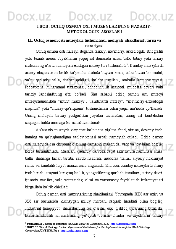 I BOB. OCHIQ OSMON OSTI MUZEYLARINING NAZARIY-
METODOLOGIK ASOSLARI
I.1. Ochiq osmon osti muzeylari tushunchasi, mohiyati, shakllanish tarixi va
nazariyasi
Ochiq osmon osti muzeyi deganda tarixiy, me’moriy, arxeologik, etnografik
yoki texnik meros obyektlarini  yopiq zal  doirasida emas, balki tabiiy yoki  tarixiy
makonning o‘zida namoyish etadigan muzey turi tushuniladi 2
. Bunday muzeylarda
asosiy   ekspozitsion   birlik   ko‘pincha   alohida   buyum   emas,   balki   butun   bir   muhit,
ya’ni   qadimiy   qal’a,   shahar   qoldig‘i,   ko‘cha   tuzilishi,   mahalla   kompozitsiyasi,
ibodatxona,   hunarmand   ustaxonasi,   dehqonchilik   inshooti,   mudofaa   devori   yoki
tarixiy   landshaftning   o‘zi   bo‘ladi.   Shu   sababli   ochiq   osmon   osti   muzeyi
muzeyshunoslikda   “muhit   muzeyi”,   “landshaftli   muzey”,   “me’moriy-arxeologik
majmua” yoki “muzey-qo‘riqxona” tushunchalari bilan yaqin ma’noda qo‘llanadi.
Uning   mohiyati   tarixiy   yodgorlikni   joyidan   uzmasdan,   uning   asl   kontekstini
saqlagan holda ommaga ko‘rsatishdan iborat 3
.
An’anaviy muzeyda eksponat  ko‘pincha yig‘ma fond, vitrina, devoriy izoh,
katalog   va   qo‘riqlanadigan   saqlov   xonasi   orqali   namoyish   etiladi.   Ochiq   osmon
osti muzeyida esa eksponat o‘zining dastlabki makonida, vaqt va joy bilan bog‘liq
holda   tushuntiriladi.   Masalan,   qadimiy   darvoza   faqat   arxitektura   namunasi   emas,
balki   shaharga   kirish   tartibi,   savdo   nazorati,   mudofaa   tizimi,   siyosiy   hokimiyat
ramzi va kundalik hayot manzarasini anglatadi. Shu bois bunday muzeylarda ilmiy
izoh berish jarayoni kengroq bo‘lib, yodgorlikning qurilish texnikasi, tarixiy davri,
ijtimoiy   vazifasi,   xalq   xotirasidagi   o‘rni   va   zamonaviy   foydalanish   imkoniyatlari
birgalikda ko‘rib chiqiladi.
Ochiq   osmon   osti   muzeylarining   shakllanishi   Yevropada   XIX   asr   oxiri   va
XX   asr   boshlarida   kuchaygan   milliy   merosni   saqlash   harakati   bilan   bog‘liq.
Industrial   taraqqiyot,   shaharlarning   tez   o‘sishi,   eski   qishloq   uylarining   buzilishi,
hunarmandchilik   an’analarining   yo‘qolib   borishi   olimlar   va   ziyolilarni   tarixiy
2
 International Council of Museums (ICOM).  Museum Definition , 2022.  https://icom.museum
3
 UNESCO World Heritage Centre.  Operational Guidelines for the Implementation of the World Heritage 
Convention , UNESCO, Paris.  https://whc.unesco.org
7 