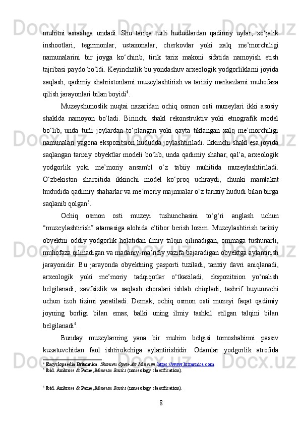 muhitni   asrashga   undadi.   Shu   tariqa   turli   hududlardan   qadimiy   uylar,   xo‘jalik
inshootlari,   tegirmonlar,   ustaxonalar,   cherkovlar   yoki   xalq   me’morchiligi
namunalarini   bir   joyga   ko‘chirib,   tirik   tarix   makoni   sifatida   namoyish   etish
tajribasi paydo bo‘ldi. Keyinchalik bu yondashuv arxeologik yodgorliklarni joyida
saqlash, qadimiy shahristonlarni muzeylashtirish va tarixiy markazlarni muhofaza
qilish jarayonlari bilan boyidi 4
.
Muzeyshunoslik   nuqtai   nazaridan   ochiq   osmon   osti   muzeylari   ikki   asosiy
shaklda   namoyon   bo‘ladi.   Birinchi   shakl   rekonstruktiv   yoki   etnografik   model
bo‘lib,   unda   turli   joylardan   to‘plangan   yoki   qayta   tiklangan   xalq   me’morchiligi
namunalari yagona ekspozitsion hududda joylashtiriladi. Ikkinchi shakl esa joyida
saqlangan tarixiy obyektlar modeli bo‘lib, unda qadimiy shahar, qal’a, arxeologik
yodgorlik   yoki   me’moriy   ansambl   o‘z   tabiiy   muhitida   muzeylashtiriladi.
O‘zbekiston   sharoitida   ikkinchi   model   ko‘proq   uchraydi,   chunki   mamlakat
hududida qadimiy shaharlar va me’moriy majmualar o‘z tarixiy hududi bilan birga
saqlanib qolgan 5
.
Ochiq   osmon   osti   muzeyi   tushunchasini   to‘g‘ri   anglash   uchun
“muzeylashtirish”   atamasiga   alohida   e’tibor   berish   lozim.   Muzeylashtirish   tarixiy
obyektni   oddiy   yodgorlik   holatidan   ilmiy   talqin   qilinadigan,   ommaga   tushunarli,
muhofaza qilinadigan va madaniy-ma’rifiy vazifa bajaradigan obyektga aylantirish
jarayonidir.   Bu   jarayonda   obyektning   pasporti   tuziladi,   tarixiy   davri   aniqlanadi,
arxeologik   yoki   me’moriy   tadqiqotlar   o‘tkaziladi,   ekspozitsion   yo‘nalish
belgilanadi,   xavfsizlik   va   saqlash   choralari   ishlab   chiqiladi,   tashrif   buyuruvchi
uchun   izoh   tizimi   yaratiladi.   Demak,   ochiq   osmon   osti   muzeyi   faqat   qadimiy
joyning   borligi   bilan   emas,   balki   uning   ilmiy   tashkil   etilgan   talqini   bilan
belgilanadi 6
.
Bunday   muzeylarning   yana   bir   muhim   belgisi   tomoshabinni   passiv
kuzatuvchidan   faol   ishtirokchiga   aylantirishidir.   Odamlar   yodgorlik   atrofida
4
 Encyclopaedia Britannica.  Skansen Open-Air Museum .  https://www.britannica.com
5
 Ibid. Ambrose & Paine,  Museum Basics  (museology classification).
6
 Ibid. Ambrose & Paine,  Museum Basics  (museology classification).
8 
